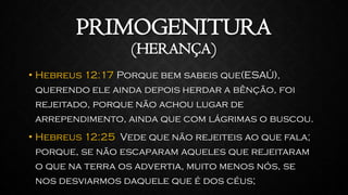 PRIMOGENITURA
(HERANÇA)
• Hebreus 12:17 Porque bem sabeis que(ESAÚ),
querendo ele ainda depois herdar a bênção, foi
rejeitado, porque não achou lugar de
arrependimento, ainda que com lágrimas o buscou.
• Hebreus 12:25 Vede que não rejeiteis ao que fala;
porque, se não escaparam aqueles que rejeitaram
o que na terra os advertia, muito menos nós, se
nos desviarmos daquele que é dos céus;
 