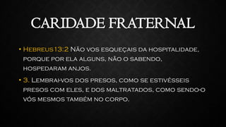 CARIDADE FRATERNAL
• Hebreus13:2 Não vos esqueçais da hospitalidade,
porque por ela alguns, não o sabendo,
hospedaram anjos.
• 3. Lembrai-vos dos presos, como se estivésseis
presos com eles, e dos maltratados, como sendo-o
vós mesmos também no corpo.
 
