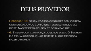 DEUS PROVEDOR
• Hebreus 13:5 Sejam vossos costumes sem avareza,
contentando-vos com o que tendes; porque ele
disse: Não te deixarei, nem te desampararei.
• 6. E assim com confiança ousemos dizer: O Senhor
é o meu ajudador, e não temerei O que me possa
fazer o homem.
 
