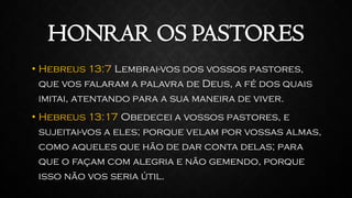 HONRAR OS PASTORES
• Hebreus 13:7 Lembrai-vos dos vossos pastores,
que vos falaram a palavra de Deus, a fé dos quais
imitai, atentando para a sua maneira de viver.
• Hebreus 13:17 Obedecei a vossos pastores, e
sujeitai-vos a eles; porque velam por vossas almas,
como aqueles que hão de dar conta delas; para
que o façam com alegria e não gemendo, porque
isso não vos seria útil.
 