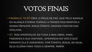 VOTOS FINAIS
• Hebreus 13:20 Ora, o Deus de paz, que pelo sangue
da aliança eterna tornou a trazer dos mortos a
nosso Senhor Jesus Cristo, grande pastor das
ovelhas,
• 21. Vos aperfeiçoe em toda a boa obra, para
fazerdes a sua vontade, operando em vós o que
perante ele é agradável por Cristo Jesus, ao qual
seja glória para todo o sempre. Amém.
 