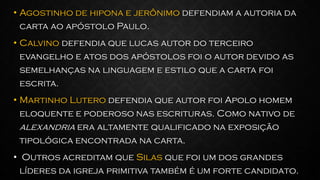 • Agostinho de hipona e jerônimo defendiam a autoria da
carta ao apóstolo Paulo.
• Calvino defendia que lucas autor do terceiro
evangelho e atos dos apóstolos foi o autor devido as
semelhanças na linguagem e estilo que a carta foi
escrita.
• Martinho Lutero defendia que autor foi Apolo homem
eloquente e poderoso nas escrituras. Como nativo de
alexandria era altamente qualificado na exposição
tipológica encontrada na carta.
• Outros acreditam que Silas que foi um dos grandes
líderes da igreja primitiva também é um forte candidato.
 