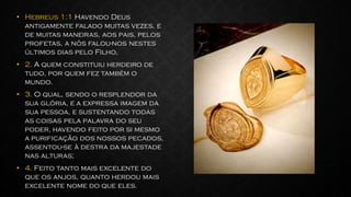 • Hebreus 1:1 Havendo Deus
antigamente falado muitas vezes, e
de muitas maneiras, aos pais, pelos
profetas, a nós falou-nos nestes
últimos dias pelo Filho,
• 2. A quem constituiu herdeiro de
tudo, por quem fez também o
mundo.
• 3. O qual, sendo o resplendor da
sua glória, e a expressa imagem da
sua pessoa, e sustentando todas
as coisas pela palavra do seu
poder, havendo feito por si mesmo
a purificação dos nossos pecados,
assentou-se à destra da majestade
nas alturas;
• 4. Feito tanto mais excelente do
que os anjos, quanto herdou mais
excelente nome do que eles.
 