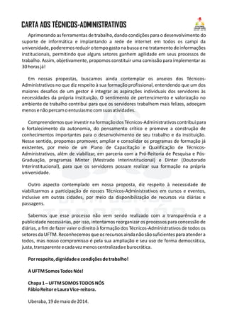 CARTA AOS TÉCNICOS-ADMINISTRATIVOS
?
?
?
?
?
?
?
?
?
?
?
?
?
?
?
?
?
?
Aprimorando as ferramentas de trabalho, dando condições para o desenvolvimento do
suporte de informática e implantando a rede de internet em todos os campi da
universidade, poderemos reduzir o tempo gasto na busca e no tratamento de informações
institucionais, permitindo que alguns setores ganhem agilidade em seus processos de
trabalho. Assim, objetivamente, propomos constituir uma comissão para implementar as
30horasjá!
Em nossas propostas, buscamos ainda contemplar os anseios dos Técnicos-
Administrativos no que diz respeito à sua formação profissional, entendendo que um dos
maiores desafios de um gestor é integrar as aspirações individuais dos servidores às
necessidades da própria instituição. O sentimento de pertencimento e valorização no
ambiente de trabalho contribui para que os servidores trabalhem mais felizes, adoeçam
menosenãopercamoentusiasmocomsuasatividades.
Compreendemos que investir na formação dos Técnicos-Administrativos contribui para
o fortalecimento da autonomia, do pensamento crítico e promove a construção de
conhecimentos importantes para o desenvolvimento de seu trabalho e da instituição.
Nesse sentido, propomos promover, ampliar e consolidar os programas de formação já
existentes, por meio de um Plano de Capacitação e Qualificação de Técnicos-
Administrativos, além de viabilizar, em parceria com a Pró-Reitoria de Pesquisa e Pós-
Graduação, programas Minter (Mestrado Interinstitucional) e Dinter (Doutorado
Interinstitucional), para que os servidores possam realizar sua formação na própria
universidade.
Outro aspecto contemplado em nossa proposta, diz respeito à necessidade de
viabilizarmos a participação de nossos Técnicos-Administrativos em cursos e eventos,
inclusive em outras cidades, por meio da disponibilização de recursos via diárias e
passagens.
Sabemos que esse processo não vem sendo realizado com a transparência e a
publicidade necessárias, por isso, intentamos reorganizar os processos para concessão de
diárias, a fim de fazer valer o direito à formação dos Técnicos-Administrativos de todos os
setores da UFTM. Reconhecemos que os recursos ainda não são suficientes para atender a
todos, mas nosso compromisso é pela sua ampliação e seu uso de forma democrática,
justa,transparenteecadavezmenoscentralizadaeburocrática.
Porrespeito,dignidadeecondiçõesdetrabalho!
AUFTMSomosTodosNós!
Chapa1–UFTMSOMOSTODOSNÓS
FábioReitoreLauraVice-reitora.
Uberaba,19demaiode2014.
 