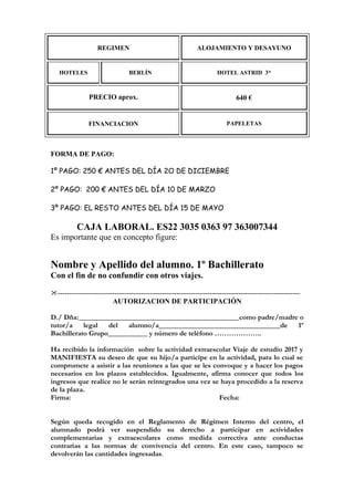 REGIMEN ALOJAMIENTO Y DESAYUNO
HOTELES BERLÍN HOTEL ASTRID 3*
PRECIO aprox. 640 €
FINANCIACION PAPELETAS
FORMA DE PAGO:
1º PAGO: 250 € ANTES DEL DÍA 2O DE DICIEMBRE
2º PAGO: 200 € ANTES DEL DÍA 10 DE MARZO
3º PAGO: EL RESTO ANTES DEL DÍA 15 DE MAYO
CAJA LABORAL. ES22 3035 0363 97 363007344
Es importante que en concepto figure:
Nombre y Apellido del alumno. 1º Bachillerato
Con el fin de no confundir con otros viajes.
------------------------------------------------------------------------------------------------------
AUTORIZACION DE PARTICIPACIÓN
D./ Dña:_____________________________________________como padre/madre o
tutor/a legal del alumno/a__________________________________de 1º
Bachillerato Grupo___________ y número de teléfono ………………..
Ha recibido la información sobre la actividad extraescolar Viaje de estudio 2017 y
MANIFIESTA su deseo de que su hijo/a participe en la actividad, para lo cual se
compromete a asistir a las reuniones a las que se les convoque y a hacer los pagos
necesarios en los plazos establecidos. Igualmente, afirma conocer que todos los
ingresos que realice no le serán reintegrados una vez se haya procedido a la reserva
de la plaza.
Firma: Fecha:
Según queda recogido en el Reglamento de Régimen Interno del centro, el
alumnado podrá ver suspendido su derecho a participar en actividades
complementarias y extraescolares como medida correctiva ante conductas
contrarias a las normas de convivencia del centro. En este caso, tampoco se
devolverán las cantidades ingresadas.
 