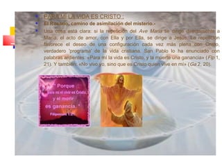  PARA MÍ LA VIDA ES CRISTO :
 El Rosario, camino de asimilación del misterio.-
 Una cosa está clara: si la repetición del Ave Maria se dirige directamente a
María, el acto de amor, con Ella y por Ella, se dirige a Jesús. La repetición
favorece el deseo de una configuración cada vez más plena con Cristo,
verdadero 'programa' de la vida cristiana. San Pablo lo ha enunciado con
palabras ardientes: «Para mí la vida es Cristo, y la muerte una ganancia» (Flp 1,
21). Y también: «No vivo yo, sino que es Cristo quien vive en mí» (Ga 2, 20).
 