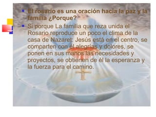  El rosario es una oración hacia la paz y la
familia ¿Porque?
 Si porque La familia que reza unida el
Rosario reproduce un poco el clima de la
casa de Nazaret: Jesús está en el centro, se
comparten con él alegrías y dolores, se
ponen en sus manos las necesidades y
proyectos, se obtienen de él la esperanza y
la fuerza para el camino.
 