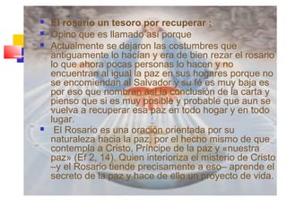  El rosario un tesoro por recuperar :
 Opino que es llamado así porque
 Actualmente se dejaron las costumbres que
antiguamente lo hacían y era de bien rezar el rosario
lo que ahora pocas personas lo hacen y no
encuentran al igual la paz en sus hogares porque no
se encomiendan al Salvador y su fé es muy baja es
por eso que nombran así la conclusión de la carta y
pienso que si es muy posible y probable que aun se
vuelva a recuperar esa paz en todo hogar y en todo
lugar.
 El Rosario es una oración orientada por su
naturaleza hacia la paz, por el hecho mismo de que
contempla a Cristo, Príncipe de la paz y «nuestra
paz» (Ef 2, 14). Quien interioriza el misterio de Cristo
–y el Rosario tiende precisamente a eso– aprende el
secreto de la paz y hace de ello un proyecto de vida.
 