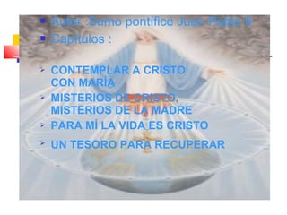 Autor :Sumo pontífice Juan Pablo II
 Capítulos :
 CONTEMPLAR A CRISTO
CON MARÍA
 MISTERIOS DE CRISTO,
MISTERIOS DE LA MADRE
 PARA MÍ LA VIDA ES CRISTO
 UN TESORO PARA RECUPERAR
 