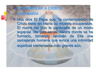  CONTEMPLAR A CRISTO
CON MARÍA :
 Nos diceNos dice El Papa que "la contemplación deEl Papa que "la contemplación de
Cristo tiene en María su modelo insuperable.Cristo tiene en María su modelo insuperable.
El rostro del Hijo le pertenece de un modoEl rostro del Hijo le pertenece de un modo
especial. Ha sido en su vientre donde se haespecial. Ha sido en su vientre donde se ha
formado, tomando también de Ella unaformado, tomando también de Ella una
semejanza humana que evoca una intimidadsemejanza humana que evoca una intimidad
espiritual ciertamente más grande aún.espiritual ciertamente más grande aún.
 