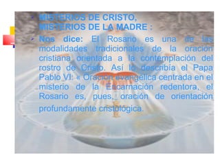  MISTERIOS DE CRISTO,
MISTERIOS DE LA MADRE :
 Nos dice: El Rosario es una de las
modalidades tradicionales de la oración
cristiana orientada a la contemplación del
rostro de Cristo. Así lo describía el Papa
Pablo VI: « Oración evangélica centrada en el
misterio de la Encarnación redentora, el
Rosario es, pues, oración de orientación
profundamente cristológica.
 