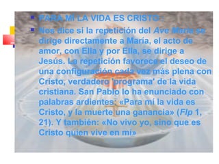  PARA MÍ LA VIDA ES CRISTO :
 Nos dice si la repetición del Ave María se
dirige directamente a María, el acto de
amor, con Ella y por Ella, se dirige a
Jesús. La repetición favorece el deseo de
una configuración cada vez más plena con
Cristo, verdadero 'programa' de la vida
cristiana. San Pablo lo ha enunciado con
palabras ardientes: «Para mí la vida es
Cristo, y la muerte una ganancia» (Flp 1,
21). Y también: «No vivo yo, sino que es
Cristo quien vive en mí»
 