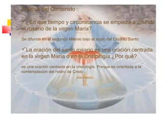 Análisis del Contenido :
¿En que tiempo y circunstancia se empieza a difundir
el rosario de la virgen María?
Se difunde en el segundo Milenio bajo el soplo del Espíritu Santo
La oración del santo rosario es una oración centrada
en la virgen María o en la Cristología ¿Por qué?
es una oración centrada en la cristología. Porque es orientada a la
contemplación del rostro de Cristo
 