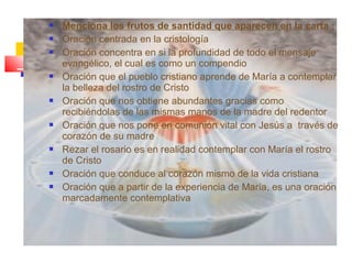  Menciona los frutos de santidad que aparecen en la carta :
 Oración centrada en la cristología
 Oración concentra en si la profundidad de todo el mensaje
evangélico, el cual es como un compendio
 Oración que el pueblo cristiano aprende de María a contemplar
la belleza del rostro de Cristo
 Oración que nos obtiene abundantes gracias como
recibiéndolas de las mismas manos de la madre del redentor
 Oración que nos pone en comunión vital con Jesús a través de
corazón de su madre
 Rezar el rosario es en realidad contemplar con María el rostro
de Cristo
 Oración que conduce al corazón mismo de la vida cristiana
 Oración que a partir de la experiencia de María, es una oración
marcadamente contemplativa
 