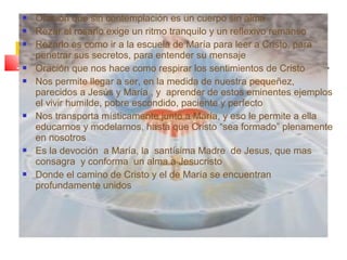  Oración que sin contemplación es un cuerpo sin alma
 Rezar el rosario exige un ritmo tranquilo y un reflexivo remanso
 Rezarlo es como ir a la escuela de María para leer a Cristo, para
penetrar sus secretos, para entender su mensaje
 Oración que nos hace como respirar los sentimientos de Cristo
 Nos permite llegar a ser, en la medida de nuestra pequeñez,
parecidos a Jesús y María , y aprender de estos eminentes ejemplos
el vivir humilde, pobre escondido, paciente y perfecto
 Nos transporta místicamente junto a María, y eso le permite a ella
educarnos y modelarnos, hasta que Cristo “sea formado” plenamente
en nosotros
 Es la devoción a María, la santísima Madre de Jesus, que mas
consagra y conforma un alma a Jesucristo
 Donde el camino de Cristo y el de María se encuentran
profundamente unidos
 
