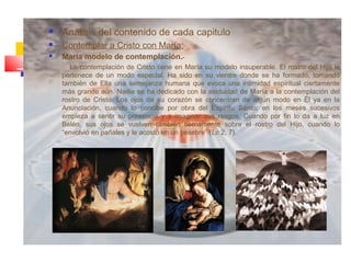  Análisis del contenido de cada capitulo
 Contemplar a Cristo con María:
 María modelo de contemplación.-
La contemplación de Cristo tiene en María su modelo insuperable. El rostro del Hijo le
pertenece de un modo especial. Ha sido en su vientre donde se ha formado, tomando
también de Ella una semejanza humana que evoca una intimidad espiritual ciertamente
más grande aún. Nadie se ha dedicado con la asiduidad de María a la contemplación del
rostro de Cristo. Los ojos de su corazón se concentran de algún modo en Él ya en la
Anunciación, cuando lo concibe por obra del Espíritu Santo; en los meses sucesivos
empieza a sentir su presencia y a imaginar sus rasgos. Cuando por fin lo da a luz en
Belén, sus ojos se vuelven también tiernamente sobre el rostro del Hijo, cuando lo
“envolvió en pañales y le acostó en un pesebre” (Lc 2, 7).
 