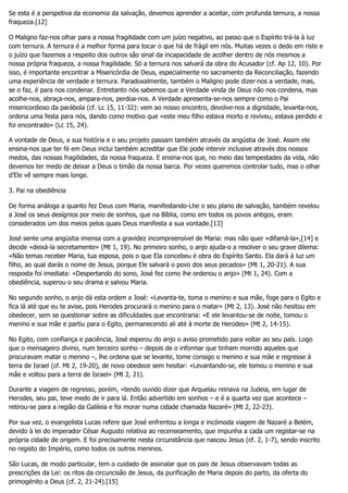 Se esta é a perspetiva da economia da salvação, devemos aprender a aceitar, com profunda ternura, a nossa
fraqueza.[12]
O Maligno faz-nos olhar para a nossa fragilidade com um juízo negativo, ao passo que o Espírito trá-la à luz
com ternura. A ternura é a melhor forma para tocar o que há de frágil em nós. Muitas vezes o dedo em riste e
o juízo que fazemos a respeito dos outros são sinal da incapacidade de acolher dentro de nós mesmos a
nossa própria fraqueza, a nossa fragilidade. Só a ternura nos salvará da obra do Acusador (cf. Ap 12, 10). Por
isso, é importante encontrar a Misericórdia de Deus, especialmente no sacramento da Reconciliação, fazendo
uma experiência de verdade e ternura. Paradoxalmente, também o Maligno pode dizer-nos a verdade, mas,
se o faz, é para nos condenar. Entretanto nós sabemos que a Verdade vinda de Deus não nos condena, mas
acolhe-nos, abraça-nos, ampara-nos, perdoa-nos. A Verdade apresenta-se-nos sempre como o Pai
misericordioso da parábola (cf. Lc 15, 11-32): vem ao nosso encontro, devolve-nos a dignidade, levanta-nos,
ordena uma festa para nós, dando como motivo que «este meu filho estava morto e reviveu, estava perdido e
foi encontrado» (Lc 15, 24).
A vontade de Deus, a sua história e o seu projeto passam também através da angústia de José. Assim ele
ensina-nos que ter fé em Deus inclui também acreditar que Ele pode intervir inclusive através dos nossos
medos, das nossas fragilidades, da nossa fraqueza. E ensina-nos que, no meio das tempestades da vida, não
devemos ter medo de deixar a Deus o timão da nossa barca. Por vezes queremos controlar tudo, mas o olhar
d’Ele vê sempre mais longe.
3. Pai na obediência
De forma análoga a quanto fez Deus com Maria, manifestando-Lhe o seu plano de salvação, também revelou
a José os seus desígnios por meio de sonhos, que na Bíblia, como em todos os povos antigos, eram
considerados um dos meios pelos quais Deus manifesta a sua vontade.[13]
José sente uma angústia imensa com a gravidez incompreensível de Maria: mas não quer «difamá-la»,[14] e
decide «deixá-la secretamente» (Mt 1, 19). No primeiro sonho, o anjo ajuda-o a resolver o seu grave dilema:
«Não temas receber Maria, tua esposa, pois o que Ela concebeu é obra do Espírito Santo. Ela dará à luz um
filho, ao qual darás o nome de Jesus, porque Ele salvará o povo dos seus pecados» (Mt 1, 20-21). A sua
resposta foi imediata: «Despertando do sono, José fez como lhe ordenou o anjo» (Mt 1, 24). Com a
obediência, superou o seu drama e salvou Maria.
No segundo sonho, o anjo dá esta ordem a José: «Levanta-te, toma o menino e sua mãe, foge para o Egito e
fica lá até que eu te avise, pois Herodes procurará o menino para o matar» (Mt 2, 13). José não hesitou em
obedecer, sem se questionar sobre as dificuldades que encontraria: «E ele levantou-se de noite, tomou o
menino e sua mãe e partiu para o Egito, permanecendo ali até à morte de Herodes» (Mt 2, 14-15).
No Egito, com confiança e paciência, José esperou do anjo o aviso prometido para voltar ao seu país. Logo
que o mensageiro divino, num terceiro sonho – depois de o informar que tinham morrido aqueles que
procuravam matar o menino –, lhe ordena que se levante, tome consigo o menino e sua mãe e regresse à
terra de Israel (cf. Mt 2, 19-20), de novo obedece sem hesitar: «Levantando-se, ele tomou o menino e sua
mãe e voltou para a terra de Israel» (Mt 2, 21).
Durante a viagem de regresso, porém, «tendo ouvido dizer que Arquelau reinava na Judeia, em lugar de
Herodes, seu pai, teve medo de ir para lá. Então advertido em sonhos – e é a quarta vez que acontece –
retirou-se para a região da Galileia e foi morar numa cidade chamada Nazaré» (Mt 2, 22-23).
Por sua vez, o evangelista Lucas refere que José enfrentou a longa e incómoda viagem de Nazaré a Belém,
devido à lei do imperador César Augusto relativa ao recenseamento, que impunha a cada um registar-se na
própria cidade de origem. E foi precisamente nesta circunstância que nasceu Jesus (cf. 2, 1-7), sendo inscrito
no registo do Império, como todos os outros meninos.
São Lucas, de modo particular, tem o cuidado de assinalar que os pais de Jesus observavam todas as
prescrições da Lei: os ritos da circuncisão de Jesus, da purificação de Maria depois do parto, da oferta do
primogénito a Deus (cf. 2, 21-24).[15]
 