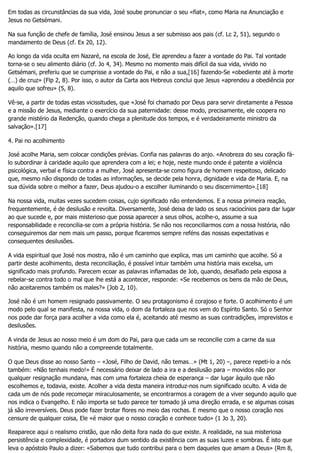 Em todas as circunstâncias da sua vida, José soube pronunciar o seu «fiat», como Maria na Anunciação e
Jesus no Getsémani.
Na sua função de chefe de família, José ensinou Jesus a ser submisso aos pais (cf. Lc 2, 51), segundo o
mandamento de Deus (cf. Ex 20, 12).
Ao longo da vida oculta em Nazaré, na escola de José, Ele aprendeu a fazer a vontade do Pai. Tal vontade
torna-se o seu alimento diário (cf. Jo 4, 34). Mesmo no momento mais difícil da sua vida, vivido no
Getsémani, preferiu que se cumprisse a vontade do Pai, e não a sua,[16] fazendo-Se «obediente até à morte
(…) de cruz» (Flp 2, 8). Por isso, o autor da Carta aos Hebreus conclui que Jesus «aprendeu a obediência por
aquilo que sofreu» (5, 8).
Vê-se, a partir de todas estas vicissitudes, que «José foi chamado por Deus para servir diretamente a Pessoa
e a missão de Jesus, mediante o exercício da sua paternidade: desse modo, precisamente, ele coopera no
grande mistério da Redenção, quando chega a plenitude dos tempos, e é verdadeiramente ministro da
salvação».[17]
4. Pai no acolhimento
José acolhe Maria, sem colocar condições prévias. Confia nas palavras do anjo. «Anobreza do seu coração fá-
lo subordinar à caridade aquilo que aprendera com a lei; e hoje, neste mundo onde é patente a violência
psicológica, verbal e física contra a mulher, José apresenta-se como figura de homem respeitoso, delicado
que, mesmo não dispondo de todas as informações, se decide pela honra, dignidade e vida de Maria. E, na
sua dúvida sobre o melhor a fazer, Deus ajudou-o a escolher iluminando o seu discernimento».[18]
Na nossa vida, muitas vezes sucedem coisas, cujo significado não entendemos. E a nossa primeira reação,
frequentemente, é de desilusão e revolta. Diversamente, José deixa de lado os seus raciocínios para dar lugar
ao que sucede e, por mais misterioso que possa aparecer a seus olhos, acolhe-o, assume a sua
responsabilidade e reconcilia-se com a própria história. Se não nos reconciliarmos com a nossa história, não
conseguiremos dar nem mais um passo, porque ficaremos sempre reféns das nossas expectativas e
consequentes desilusões.
A vida espiritual que José nos mostra, não é um caminho que explica, mas um caminho que acolhe. Só a
partir deste acolhimento, desta reconciliação, é possível intuir também uma história mais excelsa, um
significado mais profundo. Parecem ecoar as palavras inflamadas de Job, quando, desafiado pela esposa a
rebelar-se contra todo o mal que lhe está a acontecer, responde: «Se recebemos os bens da mão de Deus,
não aceitaremos também os males?» (Job 2, 10).
José não é um homem resignado passivamente. O seu protagonismo é corajoso e forte. O acolhimento é um
modo pelo qual se manifesta, na nossa vida, o dom da fortaleza que nos vem do Espírito Santo. Só o Senhor
nos pode dar força para acolher a vida como ela é, aceitando até mesmo as suas contradições, imprevistos e
desilusões.
A vinda de Jesus ao nosso meio é um dom do Pai, para que cada um se reconcilie com a carne da sua
história, mesmo quando não a compreende totalmente.
O que Deus disse ao nosso Santo – «José, Filho de David, não temas…» (Mt 1, 20) –, parece repeti-lo a nós
também: «Não tenhais medo!» É necessário deixar de lado a ira e a desilusão para – movidos não por
qualquer resignação mundana, mas com uma fortaleza cheia de esperança – dar lugar àquilo que não
escolhemos e, todavia, existe. Acolher a vida desta maneira introduz-nos num significado oculto. A vida de
cada um de nós pode recomeçar miraculosamente, se encontrarmos a coragem de a viver segundo aquilo que
nos indica o Evangelho. E não importa se tudo parece ter tomado já uma direção errada, e se algumas coisas
já são irreversíveis. Deus pode fazer brotar flores no meio das rochas. E mesmo que o nosso coração nos
censure de qualquer coisa, Ele «é maior que o nosso coração e conhece tudo» (1 Jo 3, 20).
Reaparece aqui o realismo cristão, que não deita fora nada do que existe. A realidade, na sua misteriosa
persistência e complexidade, é portadora dum sentido da existência com as suas luzes e sombras. É isto que
leva o apóstolo Paulo a dizer: «Sabemos que tudo contribui para o bem daqueles que amam a Deus» (Rm 8,
 