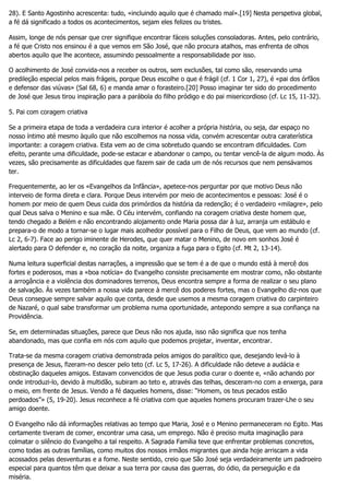 28). E Santo Agostinho acrescenta: tudo, «incluindo aquilo que é chamado mal».[19] Nesta perspetiva global,
a fé dá significado a todos os acontecimentos, sejam eles felizes ou tristes.
Assim, longe de nós pensar que crer signifique encontrar fáceis soluções consoladoras. Antes, pelo contrário,
a fé que Cristo nos ensinou é a que vemos em São José, que não procura atalhos, mas enfrenta de olhos
abertos aquilo que lhe acontece, assumindo pessoalmente a responsabilidade por isso.
O acolhimento de José convida-nos a receber os outros, sem exclusões, tal como são, reservando uma
predileção especial pelos mais frágeis, porque Deus escolhe o que é frágil (cf. 1 Cor 1, 27), é «pai dos órfãos
e defensor das viúvas» (Sal 68, 6) e manda amar o forasteiro.[20] Posso imaginar ter sido do procedimento
de José que Jesus tirou inspiração para a parábola do filho pródigo e do pai misericordioso (cf. Lc 15, 11-32).
5. Pai com coragem criativa
Se a primeira etapa de toda a verdadeira cura interior é acolher a própria história, ou seja, dar espaço no
nosso íntimo até mesmo àquilo que não escolhemos na nossa vida, convém acrescentar outra caraterística
importante: a coragem criativa. Esta vem ao de cima sobretudo quando se encontram dificuldades. Com
efeito, perante uma dificuldade, pode-se estacar e abandonar o campo, ou tentar vencê-la de algum modo. Às
vezes, são precisamente as dificuldades que fazem sair de cada um de nós recursos que nem pensávamos
ter.
Frequentemente, ao ler os «Evangelhos da Infância», apetece-nos perguntar por que motivo Deus não
interveio de forma direta e clara. Porque Deus intervém por meio de acontecimentos e pessoas: José é o
homem por meio de quem Deus cuida dos primórdios da história da redenção; é o verdadeiro «milagre», pelo
qual Deus salva o Menino e sua mãe. O Céu intervém, confiando na coragem criativa deste homem que,
tendo chegado a Belém e não encontrando alojamento onde Maria possa dar à luz, arranja um estábulo e
prepara-o de modo a tornar-se o lugar mais acolhedor possível para o Filho de Deus, que vem ao mundo (cf.
Lc 2, 6-7). Face ao perigo iminente de Herodes, que quer matar o Menino, de novo em sonhos José é
alertado para O defender e, no coração da noite, organiza a fuga para o Egito (cf. Mt 2, 13-14).
Numa leitura superficial destas narrações, a impressão que se tem é a de que o mundo está à mercê dos
fortes e poderosos, mas a «boa notícia» do Evangelho consiste precisamente em mostrar como, não obstante
a arrogância e a violência dos dominadores terrenos, Deus encontra sempre a forma de realizar o seu plano
de salvação. Às vezes também a nossa vida parece à mercê dos poderes fortes, mas o Evangelho diz-nos que
Deus consegue sempre salvar aquilo que conta, desde que usemos a mesma coragem criativa do carpinteiro
de Nazaré, o qual sabe transformar um problema numa oportunidade, antepondo sempre a sua confiança na
Providência.
Se, em determinadas situações, parece que Deus não nos ajuda, isso não significa que nos tenha
abandonado, mas que confia em nós com aquilo que podemos projetar, inventar, encontrar.
Trata-se da mesma coragem criativa demonstrada pelos amigos do paralítico que, desejando levá-lo à
presença de Jesus, fizeram-no descer pelo teto (cf. Lc 5, 17-26). A dificuldade não deteve a audácia e
obstinação daqueles amigos. Estavam convencidos de que Jesus podia curar o doente e, «não achando por
onde introduzi-lo, devido à multidão, subiram ao teto e, através das telhas, desceram-no com a enxerga, para
o meio, em frente de Jesus. Vendo a fé daqueles homens, disse: “Homem, os teus pecados estão
perdoados”» (5, 19-20). Jesus reconhece a fé criativa com que aqueles homens procuram trazer-Lhe o seu
amigo doente.
O Evangelho não dá informações relativas ao tempo que Maria, José e o Menino permaneceram no Egito. Mas
certamente tiveram de comer, encontrar uma casa, um emprego. Não é preciso muita imaginação para
colmatar o silêncio do Evangelho a tal respeito. A Sagrada Família teve que enfrentar problemas concretos,
como todas as outras famílias, como muitos dos nossos irmãos migrantes que ainda hoje arriscam a vida
acossados pelas desventuras e a fome. Neste sentido, creio que São José seja verdadeiramente um padroeiro
especial para quantos têm que deixar a sua terra por causa das guerras, do ódio, da perseguição e da
miséria.
 