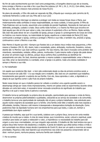 No fim de cada acontecimento que tem José como protagonista, o Evangelho observa que ele se levanta,
toma consigo o Menino e sua mãe e faz o que Deus lhe ordenou (cf. Mt 1, 24; 2, 14.21). Com efeito, Jesus e
Maria, sua mãe, são o tesouro mais precioso da nossa fé.[21]
No plano da salvação, o Filho não pode ser separado da Mãe, d’Aquela que «avançou pelo caminho da fé,
mantendo fielmente a união com seu Filho até à cruz».[22]
Sempre nos devemos interrogar se estamos a proteger com todas as nossas forças Jesus e Maria, que
misteriosamente estão confiados à nossa responsabilidade, ao nosso cuidado, à nossa guarda. O Filho do
Todo-Poderoso vem ao mundo, assumindo uma condição de grande fragilidade. Necessita de José para ser
defendido, protegido, cuidado e criado. Deus confia neste homem, e o mesmo faz Maria que encontra em
José aquele que não só Lhe quer salvar a vida, mas sempre A sustentará a Ela e ao Menino. Neste sentido,
São José não pode deixar de ser o Guardião da Igreja, porque a Igreja é o prolongamento do Corpo de Cristo
na história e ao mesmo tempo, na maternidade da Igreja, espelha-se a maternidade de Maria.[23] José,
continuando a proteger a Igreja, continua a proteger o Menino e sua mãe; e também nós, amando a Igreja,
continuamos a amar o Menino e sua mãe.
Este Menino é Aquele que dirá: «Sempre que fizestes isto a um destes meus irmãos mais pequeninos, a Mim
mesmo o fizestes» (Mt 25, 40). Assim, todo o necessitado, pobre, atribulado, moribundo, forasteiro, recluso,
doente são «o Menino» que José continua a guardar. Por isso mesmo, São José é invocado como protetor dos
miseráveis, necessitados, exilados, aflitos, pobres, moribundos. E pela mesma razão a Igreja não pode deixar
de amar em primeiro lugar os últimos, porque Jesus conferiu-lhes a preferência ao identificar-Se
pessoalmente com eles. De José, devemos aprender o mesmo cuidado e responsabilidade: amar o Menino e
sua mãe; amar os Sacramentos e a caridade; amar a Igreja e os pobres. Cada uma destas realidades é
sempre o Menino e sua mãe.
6. Pai trabalhador
Um aspeto que carateriza São José – e tem sido evidenciado desde os dias da primeira encíclica social, a
Rerum novarum de Leão XIII – é a sua relação com o trabalho. São José era um carpinteiro que trabalhou
honestamente para garantir o sustento da sua família. Com ele, Jesus aprendeu o valor, a dignidade e a
alegria do que significa comer o pão fruto do próprio trabalho.
Neste nosso tempo em que o trabalho parece ter voltado a constituir uma urgente questão social e o
desemprego atinge por vezes níveis impressionantes, mesmo em países onde se experimentou durante várias
décadas um certo bem-estar, é necessário tomar renovada consciência do significado do trabalho que
dignifica e do qual o nosso Santo é patrono e exemplo.
O trabalho torna-se participação na própria obra da salvação, oportunidade para apressar a vinda do Reino,
desenvolver as próprias potencialidades e qualidades, colocando-as ao serviço da sociedade e da comunhão;
o trabalho torna-se uma oportunidade de realização não só para o próprio trabalhador, mas sobretudo para
aquele núcleo originário da sociedade que é a família. Uma família onde falte o trabalho está mais exposta a
dificuldades, tensões, fraturas e até mesmo à desesperada e desesperadora tentação da dissolução. Como
poderemos falar da dignidade humana sem nos empenharmos para que todos, e cada um, tenham a
possibilidade dum digno sustento?
A pessoa que trabalha, seja qual for a sua tarefa, colabora com o próprio Deus, torna-se em certa medida
criadora do mundo que a rodeia. A crise do nosso tempo, que é económica, social, cultural e espiritual, pode
constituir para todos um apelo a redescobrir o valor, a importância e a necessidade do trabalho para dar
origem a uma nova «normalidade», em que ninguém seja excluído. O trabalho de São José lembra-nos que o
próprio Deus feito homem não desdenhou o trabalho. A perda de trabalho que afeta tantos irmãos e irmãs e
tem aumentado nos últimos meses devido à pandemia de Covid-19, deve ser um apelo a revermos as nossas
prioridades. Peçamos a São José Operário que encontremos vias onde nos possamos comprometer até se
dizer: nenhum jovem, nenhuma pessoa, nenhuma família sem trabalho!
7. Pai na sombra
 