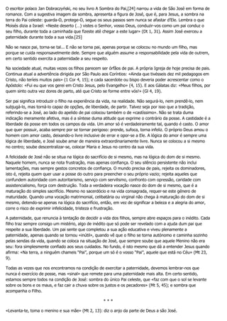 O escritor polaco Jan Dobraczyński, no seu livro A Sombra do Pai,[24] narrou a vida de São José em forma de
romance. Com a sugestiva imagem da sombra, apresenta a figura de José, que é, para Jesus, a sombra na
terra do Pai celeste: guarda-O, protege-O, segue os seus passos sem nunca se afastar d’Ele. Lembra o que
Moisés dizia a Israel: «Neste deserto (…) vistes o Senhor, vosso Deus, conduzir-vos como um pai conduz o
seu filho, durante toda a caminhada que fizeste até chegar a este lugar» (Dt 1, 31). Assim José exerceu a
paternidade durante toda a sua vida.[25]
Não se nasce pai, torna-se tal... E não se torna pai, apenas porque se colocou no mundo um filho, mas
porque se cuida responsavelmente dele. Sempre que alguém assume a responsabilidade pela vida de outrem,
em certo sentido exercita a paternidade a seu respeito.
Na sociedade atual, muitas vezes os filhos parecem ser órfãos de pai. A própria Igreja de hoje precisa de pais.
Continua atual a advertência dirigida por São Paulo aos Coríntios: «Ainda que tivésseis dez mil pedagogos em
Cristo, não teríeis muitos pais» (1 Cor 4, 15); e cada sacerdote ou bispo deveria poder acrescentar como o
Apóstolo: «Fui eu que vos gerei em Cristo Jesus, pelo Evangelho» (4, 15). E aos Gálatas diz: «Meus filhos, por
quem sinto outra vez dores de parto, até que Cristo se forme entre vós!» (Gl 4, 19).
Ser pai significa introduzir o filho na experiência da vida, na realidade. Não segurá-lo, nem prendê-lo, nem
subjugá-lo, mas torná-lo capaz de opções, de liberdade, de partir. Talvez seja por isso que a tradição,
referindo-se a José, ao lado do apelido de pai colocou também o de «castíssimo». Não se trata duma
indicação meramente afetiva, mas é a síntese duma atitude que exprime o contrário da posse. A castidade é a
liberdade da posse em todos os campos da vida. Um amor só é verdadeiramente tal, quando é casto. O amor
que quer possuir, acaba sempre por se tornar perigoso: prende, sufoca, torna infeliz. O próprio Deus amou o
homem com amor casto, deixando-o livre inclusive de errar e opor-se a Ele. A lógica do amor é sempre uma
lógica de liberdade, e José soube amar de maneira extraordinariamente livre. Nunca se colocou a si mesmo
no centro; soube descentralizar-se, colocar Maria e Jesus no centro da sua vida.
A felicidade de José não se situa na lógica do sacrifício de si mesmo, mas na lógica do dom de si mesmo.
Naquele homem, nunca se nota frustração, mas apenas confiança. O seu silêncio persistente não inclui
lamentações, mas sempre gestos concretos de confiança. O mundo precisa de pais, rejeita os dominadores,
isto é, rejeita quem quer usar a posse do outro para preencher o seu próprio vazio; rejeita aqueles que
confundem autoridade com autoritarismo, serviço com servilismo, confronto com opressão, caridade com
assistencialismo, força com destruição. Toda a verdadeira vocação nasce do dom de si mesmo, que é a
maturação do simples sacrifício. Mesmo no sacerdócio e na vida consagrada, requer-se este género de
maturidade. Quando uma vocação matrimonial, celibatária ou virginal não chega à maturação do dom de si
mesmo, detendo-se apenas na lógica do sacrifício, então, em vez de significar a beleza e a alegria do amor,
corre o risco de exprimir infelicidade, tristeza e frustração.
A paternidade, que renuncia à tentação de decidir a vida dos filhos, sempre abre espaços para o inédito. Cada
filho traz sempre consigo um mistério, algo de inédito que só pode ser revelado com a ajuda dum pai que
respeite a sua liberdade. Um pai sente que completou a sua ação educativa e viveu plenamente a
paternidade, apenas quando se tornou «inútil», quando vê que o filho se torna autónomo e caminha sozinho
pelas sendas da vida, quando se coloca na situação de José, que sempre soube que aquele Menino não era
seu: fora simplesmente confiado aos seus cuidados. No fundo, é isto mesmo que dá a entender Jesus quando
afirma: «Na terra, a ninguém chameis “Pai”, porque um só é o vosso “Pai”, aquele que está no Céu» (Mt 23,
9).
Todas as vezes que nos encontramos na condição de exercitar a paternidade, devemos lembrar-nos que
nunca é exercício de posse, mas «sinal» que remete para uma paternidade mais alta. Em certo sentido,
estamos sempre todos na condição de José: sombra do único Pai celeste, que «faz com que o sol se levante
sobre os bons e os maus, e faz cair a chuva sobre os justos e os pecadores» (Mt 5, 45); e sombra que
acompanha o Filho.
* * *
«Levanta-te, toma o menino e sua mãe» (Mt 2, 13): diz o anjo da parte de Deus a são José.
 