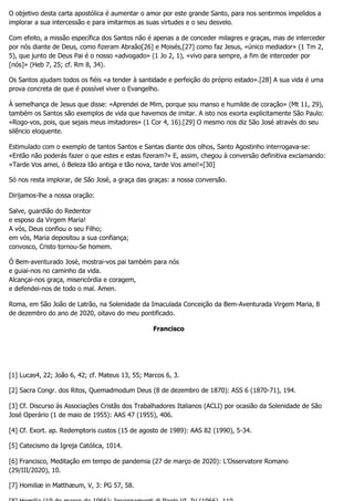 O objetivo desta carta apostólica é aumentar o amor por este grande Santo, para nos sentirmos impelidos a
implorar a sua intercessão e para imitarmos as suas virtudes e o seu desvelo.
Com efeito, a missão específica dos Santos não é apenas a de conceder milagres e graças, mas de interceder
por nós diante de Deus, como fizeram Abraão[26] e Moisés,[27] como faz Jesus, «único mediador» (1 Tm 2,
5), que junto de Deus Pai é o nosso «advogado» (1 Jo 2, 1), «vivo para sempre, a fim de interceder por
[nós]» (Heb 7, 25; cf. Rm 8, 34).
Os Santos ajudam todos os fiéis «a tender à santidade e perfeição do próprio estado».[28] A sua vida é uma
prova concreta de que é possível viver o Evangelho.
À semelhança de Jesus que disse: «Aprendei de Mim, porque sou manso e humilde de coração» (Mt 11, 29),
também os Santos são exemplos de vida que havemos de imitar. A isto nos exorta explicitamente São Paulo:
«Rogo-vos, pois, que sejais meus imitadores» (1 Cor 4, 16).[29] O mesmo nos diz São José através do seu
silêncio eloquente.
Estimulado com o exemplo de tantos Santos e Santas diante dos olhos, Santo Agostinho interrogava-se:
«Então não poderás fazer o que estes e estas fizeram?» E, assim, chegou à conversão definitiva exclamando:
«Tarde Vos amei, ó Beleza tão antiga e tão nova, tarde Vos amei!»[30]
Só nos resta implorar, de São José, a graça das graças: a nossa conversão.
Dirijamos-lhe a nossa oração:
Salve, guardião do Redentor
e esposo da Virgem Maria!
A vós, Deus confiou o seu Filho;
em vós, Maria depositou a sua confiança;
convosco, Cristo tornou-Se homem.
Ó Bem-aventurado José, mostrai-vos pai também para nós
e guiai-nos no caminho da vida.
Alcançai-nos graça, misericórdia e coragem,
e defendei-nos de todo o mal. Amen.
Roma, em São João de Latrão, na Solenidade da Imaculada Conceição da Bem-Aventurada Virgem Maria, 8
de dezembro do ano de 2020, oitavo do meu pontificado.
Francisco
[1] Lucas4, 22; João 6, 42; cf. Mateus 13, 55; Marcos 6, 3.
[2] Sacra Congr. dos Ritos, Quemadmodum Deus (8 de dezembro de 1870): ASS 6 (1870-71), 194.
[3] Cf. Discurso às Associações Cristãs dos Trabalhadores Italianos (ACLI) por ocasião da Solenidade de São
José Operário (1 de maio de 1955): AAS 47 (1955), 406.
[4] Cf. Exort. ap. Redemptoris custos (15 de agosto de 1989): AAS 82 (1990), 5-34.
[5] Catecismo da Igreja Católica, 1014.
[6] Francisco, Meditação em tempo de pandemia (27 de março de 2020): L’Osservatore Romano
(29/III/2020), 10.
[7] Homiliæ in Matthæum, V, 3: PG 57, 58.
 