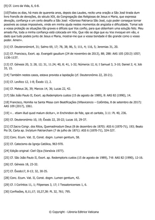 [9] Cf. Livro da Vida, 6, 6-8.
[10]Todos os dias, há mais de quarenta anos, depois das Laudes, recito uma oração a São José tirada dum
livro francês de devoções, do século XIX, da Congregação das Religiosas de Jesus e Maria, que expressa
devoção, confiança e um certo desafio a São José: «Glorioso Patriarca São José, cujo poder consegue tornar
possíveis as coisas impossíveis, vinde em minha ajuda nestes momentos de angústia e dificuldade. Tomai sob
a vossa proteção as situações tão graves e difíceis que Vos confio, para que obtenham uma solução feliz. Meu
amado Pai, toda a minha confiança está colocada em Vós. Que não se diga que eu Vos invoquei em vão, e
dado que tudo podeis junto de Jesus e Maria, mostrai-me que a vossa bondade é tão grande como o vosso
poder. Amen».
[11] Cf. Deuteronómio4, 31; Salmo 69, 17; 78, 38; 86, 5; 111, 4; 116, 5; Jeremias 31, 20.
[12] Cf. Francisco, Exort. ap. Evangelii gaudium (24 de novembro de 2013), 88; 288: AAS 105 (2013) 1057;
1136-1137.
[13] Cf. Génesis 20, 3; 28, 12; 31, 11.24; 40, 8; 41, 1-32; Números 12, 6; I Samuel 3, 3-10; Daniel 2; 4; Job
33, 15.
[14] Também nestes casos, estava prevista a lapidação (cf. Deuteronómio 22, 20-21).
[15] Cf. Levítico 12, 1-8; Êxodo 13, 2.
[16] Cf. Mateus 26, 39; Marcos 14, 36; Lucas 22, 42.
[17] São João Paulo II, Exort. ap.Redemptoris custos (15 de agosto de 1989), 8: AAS 82 (1990), 14.
[18] Francisco, Homilia na Santa Missa com Beatificações (Villavicencio – Colômbia, 8 de setembro de 2017):
AAS 109 (2017), 1061.
[19] «… etiam illud quod malum dicitur», in Enchiridion de fide, spe et caritate, 3.11: PL 40, 236.
[20] Cf. Deuteronómio 10, 19; Êxodo 22, 20-22; Lucas 10, 29-37.
[21] Cf.Sacra Congr. dos Ritos, Quemadmodum Deus (8 de dezembro de 1870): ASS 6 (1870-71), 193; Beato
Pio IX, Carta ap. Inclytum Patriarcham (7 de julho de 1871): ASS 6 (1870-71), 324-327.
[22] Conc. Ecum. Vat. II, Const. dogm. Lumen gentium, 58.
[23] Cf. Catecismo da Igreja Católica, 963-970.
[24] Edição original: Cień Ojca (Varsóvia 1977).
[25] Cf. São João Paulo II, Exort. ap. Redemptoris custos (15 de agosto de 1989), 7-8: AAS 82 (1990), 12-16.
[26] Cf. Génesis 18, 23-32.
[27] Cf. Êxodo17, 8-13; 32, 30-35.
[28] Conc. Ecum. Vat. II, Const. dogm. Lumen gentium, 42.
[29] Cf. I Coríntios 11, 1; Filipenses 3, 17; I Tessalonicenses 1, 6.
[30] Confissões, 8,11,17; 10,27,38: PL 32, 761; 795.
© Copyright - Libreria Editrice Vaticana
 
