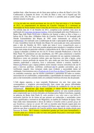 também hoje: «Que havemos nós de fazer para realizar as obras de Deus?» (Jo 6, 28).
Conhecemos a resposta de Jesus: «A obra de Deus é esta: crer n’Aquele que Ele
enviou» (Jo6, 29). Por isso, crer em Jesus Cristo é o caminho para se poder chegar
definitivamente à salvação.

4. À luz de tudo isto, decidi proclamar um Ano da Fé. Este terá início a 11 de Outubro
de 2012, no cinquentenário da abertura do Concílio Vaticano II, e terminará na
Solenidade de Nosso Senhor Jesus Cristo Rei do Universo, a 24 de Novembro de 2013.
Na referida data de 11 de Outubro de 2012, completar-se-ão também vinte anos da
publicação do Catecismo da Igreja Católica, texto promulgado pelo meu Predecessor, o
Beato Papa João Paulo II,[3] com o objectivo de ilustrar a todos os fiéis a força e a
beleza da fé. Esta obra, verdadeiro fruto do Concílio Vaticano II, foi desejada pelo
Sínodo Extraordinário dos Bispos de 1985 como instrumento ao serviço da
catequese[4] e foi realizado com a colaboração de todo o episcopado da Igreja Católica.
E uma Assembleia Geral do Sínodo dos Bispos foi convocada por mim, precisamente
para o mês de Outubro de 2012, tendo por tema A nova evangelização para a
transmissão da fé cristã. Será uma ocasião propícia para introduzir o complexo eclesial
inteiro num tempo de particular reflexão e redescoberta da fé. Não é a primeira vez que
a Igreja é chamada a celebrar um Ano da Fé. O meu venerado Predecessor, o Servo de
Deus Paulo VI, proclamou um ano semelhante, em 1967, para comemorar o martírio
dos apóstolos Pedro e Paulo no décimo nono centenário do seu supremo testemunho.
Idealizou-o como um momento solene, para que houvesse, em toda a Igreja, «uma
autêntica e sincera profissão da mesma fé»; quis ainda que esta fosse confirmada de
maneira «individual e colectiva, livre e consciente, interior e exterior, humilde e
franca».[5] Pensava que a Igreja poderia assim retomar «exacta consciência da sua fé
para a reavivar, purificar, confirmar, confessar».[6] As grandes convulsões, que se
verificaram naquele Ano, tornaram ainda mais evidente a necessidade duma tal
celebração. Esta terminou com a Profissão de Fé do Povo de Deus,[7] para atestar como
os conteúdos essenciais, que há séculos constituem o património de todos os crentes,
necessitam de ser confirmados, compreendidos e aprofundados de maneira sempre nova
para se dar testemunho coerente deles em condições históricas diversas das do passado.

5. Sob alguns aspectos, o meu venerado Predecessor viu este Ano como uma
«consequência e exigência pós-conciliar»[8], bem ciente das graves dificuldades
daquele tempo sobretudo no que se referia à profissão da verdadeira fé e da sua recta
interpretação. Pareceu-me que fazer coincidir o início do Ano da Fé com o
cinquentenário da abertura do Concílio Vaticano II poderia ser uma ocasião propícia
para compreender que os textos deixados em herança pelos Padres Conciliares, segundo
as palavras do Beato João Paulo II, «não perdem o seu valor nem a sua beleza. É
necessário fazê-los ler de forma tal que possam ser conhecidos e assimilados como
textos qualificados e normativos do Magistério, no âmbito da Tradição da Igreja. Sinto
hoje ainda mais intensamente o dever de indicar o Concílio como a grande graça de
que beneficiou a Igreja no século XX: nele se encontra uma bússola segura para nos
orientar no caminho do século que começa».[9] Quero aqui repetir com veemência as
palavras que disse a propósito do Concílio poucos meses depois da minha eleição para
Sucessor de Pedro: «Se o lermos e recebermos guiados por uma justa hermenêutica, o
Concílio pode ser e tornar-se cada vez mais uma grande força para a renovação sempre
necessária da Igreja».[10]
 