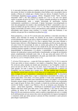 6. A renovação da Igreja realiza-se também através do testemunho prestado pela vida
dos crentes: de facto, os cristãos são chamados a fazer brilhar, com a sua própria vida no
mundo, a Palavra de verdade que o Senhor Jesus nos deixou. O próprio Concílio, na
Constituição dogmática Lumen gentium, afirma: «Enquanto Cristo “santo, inocente,
imaculado” (Heb 7, 26), não conheceu o pecado (cf. 2 Cor 5, 21), mas veio apenas
expiar os pecados do povo (cf. Heb 2, 17), a Igreja, contendo pecadores no seu próprio
seio, simultaneamente santa e sempre necessitada de purificação, exercita
continuamente a penitência e a renovação. A Igreja “prossegue a sua peregrinação no
meio das perseguições do mundo e das consolações de Deus”, anunciando a cruz e a
morte do Senhor até que Ele venha (cf. 1 Cor 11, 26). Mas é robustecida pela força do
Senhor ressuscitado, de modo a vencer, pela paciência e pela caridade, as suas aflições e
dificuldades tanto internas como externas, e a revelar, velada mas fielmente, o seu
mistério, até que por fim se manifeste em plena luz».[11]

Nesta perspectiva, o Ano da Fé é convite para uma autêntica e renovada conversão ao
Senhor, único Salvador do mundo. No mistério da sua morte e ressurreição, Deus
revelou plenamente o Amor que salva e chama os homens à conversão de vida por meio
da remissão dos pecados (cf.Act 5, 31). Para o apóstolo Paulo, este amor introduz o
homem numa vida nova: «Pelo Baptismo fomos sepultados com Ele na morte, para que,
tal como Cristo foi ressuscitado de entre os mortos pela glória do Pai, também nós
caminhemos numa vida nova» (Rm 6, 4). Em virtude da fé, esta vida nova plasma toda a
existência humana segundo a novidade radical da ressurreição. Na medida da sua livre
disponibilidade, os pensamentos e os afectos, a mentalidade e o comportamento do
homem vão sendo pouco a pouco purificados e transformados, ao longo de um itinerário
jamais completamente terminado nesta vida. A «fé, que actua pelo amor» (Gl 5, 6),
torna-se um novo critério de entendimento e de acção, que muda toda a vida do homem
(cf. Rm 12, 2; Cl 3, 9-10;Ef 4, 20-29; 2 Cor 5, 17).

7. «Caritas Christi urget nos – o amor de Cristo nos impele» (2 Cor 5, 14): é o amor de
Cristo que enche os nossos corações e nos impele a evangelizar. Hoje, como outrora,
Ele envia-nos pelas estradas do mundo para proclamar o seu Evangelho a todos os
povos da terra (cf. Mt 28, 19). Com o seu amor, Jesus Cristo atrai a Si os homens de
cada geração: em todo o tempo, Ele convoca a Igreja confiando-lhe o anúncio do
Evangelho, com um mandato que é sempre novo. Por isso, também hoje é necessário
um empenho eclesial mais convicto a favor duma nova evangelização, para descobrir de
novo a alegria de crer e reencontrar o entusiasmo de comunicar a fé. Na descoberta
diária do seu amor, ganha força e vigor o compromisso missionário dos crentes, que
jamais pode faltar. Com efeito, a fé cresce quando é vivida como experiência de um
amor recebido e é comunicada como experiência de graça e de alegria. A fé torna-nos
fecundos, porque alarga o coração com a esperança e permite oferecer um testemunho
que é capaz de gerar: de facto, abre o coração e a mente dos ouvintes para acolherem o
convite do Senhor a aderir à sua Palavra a fim de se tornarem seus discípulos. Os
crentes – atesta Santo Agostinho – «fortificam-se acreditando».[12] O Santo Bispo de
Hipona tinha boas razões para falar assim. Como sabemos, a sua vida foi uma busca
contínua da beleza da fé enquanto o seu coração não encontrou descanso em
Deus.[13] Os seus numerosos escritos, onde se explica a importância de crer e a verdade
da fé, permaneceram até aos nossos dias como um património de riqueza incomparável
e consentem ainda que tantas pessoas à procura de Deus encontrem o justo percurso
para chegar à «porta da fé».
 