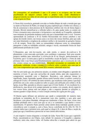 Por conseguinte, só acreditando é que a fé cresce e se revigora; não há outra
possibilidade de adquirir certeza sobre a própria vida, senão abandonar-se
progressivamente nas mãos de um amor que se experimenta cada vez maior porque tem
a sua origem em Deus.

8. Nesta feliz ocorrência, pretendo convidar os Irmãos Bispos de todo o mundo para que
se unam ao Sucessor de Pedro, no tempo de graça espiritual que o Senhor nos oferece, a
fim de comemorar o dom precioso da fé. Queremos celebrar este Ano de forma digna e
fecunda. Deverá intensificar-se a reflexão sobre a fé, para ajudar todos os crentes em
Cristo a tornarem mais consciente e revigorarem a sua adesão ao Evangelho, sobretudo
num momento de profunda mudança como este que a humanidade está a viver. Teremos
oportunidade de confessar a fé no Senhor Ressuscitado nas nossas catedrais e nas
igrejas do mundo inteiro, nas nossas casas e no meio das nossas famílias, para que cada
um sinta fortemente a exigência de conhecer melhor e de transmitir às gerações futuras
a fé de sempre. Neste Ano, tanto as comunidades religiosas como as comunidades
paroquiais e todas as realidades eclesiais, antigas e novas, encontrarão forma de fazer
publicamente profissão do Credo.

9. Desejamos que este Ano suscite, em cada crente, o anseio de confessar a fé
plenamente e com renovada convicção, com confiança e esperança. Será uma ocasião
propícia também para intensificar a celebração da fé na liturgia, particularmente na
Eucaristia, que é «a meta para a qual se encaminha a acção da Igreja e a fonte de onde
promana toda a sua força».[14] Simultaneamente esperamos que o testemunho de vida
dos crentes cresça na sua credibilidade. Descobrir novamente os conteúdos da fé
professada, celebrada, vivida e rezada[15] e reflectir sobre o próprio acto com que se
crê, é um compromisso que cada crente deve assumir, sobretudo nesteAno.

Não foi sem razão que, nos primeiros séculos, os cristãos eram obrigados a aprender de
memória o Credo. É que este servia-lhes de oração diária, para não esquecerem o
compromisso assumido com o Baptismo. Recorda-o, com palavras densas de
significado, Santo Agostinho quando afirma numa homilia sobre a redditio symboli (a
entrega do Credo): «O símbolo do santo mistério, que recebestes todos juntos e que hoje
proferistes um a um, reúne as palavras sobre as quais está edificada com solidez a fé da
Igreja, nossa Mãe, apoiada no alicerce seguro que é Cristo Senhor. E vós recebeste-lo e
proferiste-lo, mas deveis tê-lo sempre presente na mente e no coração, deveis repeti-lo
nos vossos leitos, pensar nele nas praças e não o esquecer durante as refeições; e,
mesmo quando o corpo dorme, o vosso coração continue de vigília por ele».[16]

10. Queria agora delinear um percurso que ajude a compreender de maneira mais
profunda os conteúdos da fé e, juntamente com eles, também o acto pelo qual
decidimos, com plena liberdade, entregar-nos totalmente a Deus. De facto, existe uma
unidade profunda entre o acto com que se crê e os conteúdos a que damos o nosso
assentimento. O apóstolo Paulo permite entrar dentro desta realidade quando escreve:
«Acredita-se com o coração e, com a boca, faz-se a profissão de fé» (Rm 10, 10). O
coração indica que o primeiro acto, pelo qual se chega à fé, é dom de Deus e acção da
graça que age e transforma a pessoa até ao mais íntimo dela mesma.

A este respeito é muito eloquente o exemplo de Lídia. Narra São Lucas que o apóstolo
Paulo, encontrando-se em Filipos, num sábado foi anunciar o Evangelho a algumas
mulheres; entre elas, estava Lídia. «O Senhor abriu-lhe o coração para aderir ao que
 