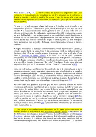 Paulo dizia» (Act 16, 14). O sentido contido na expressão é importante. São Lucas
ensina que o conhecimento dos conteúdos que se deve acreditar não é suficiente, se
depois o coração – autêntico sacrário da pessoa – não for aberto pela graça, que
consente ter olhos para ver em profundidade e compreender que o que foi anunciado é a
Palavra de Deus.

Por sua vez, o professar com a boca indica que a fé implica um testemunho e um
compromisso públicos. O cristão não pode jamais pensar que o crer seja um facto
privado. A fé é decidir estar com o Senhor, para viver com Ele. E este «estar com Ele»
introduz na compreensão das razões pelas quais se acredita. A fé, precisamente porque é
um acto da liberdade, exige também assumir a responsabilidade social daquilo que se
acredita. No dia de Pentecostes, a Igreja manifesta, com toda a clareza, esta dimensão
pública do crer e do anunciar sem temor a própria fé a toda a gente. É o dom do Espírito
Santo que prepara para a missão e fortalece o nosso testemunho, tornando-o franco e
corajoso.

A própria profissão da fé é um acto simultaneamente pessoal e comunitário. De facto, o
primeiro sujeito da fé é a Igreja. É na fé da comunidade cristã que cada um recebe o
Baptismo, sinal eficaz da entrada no povo dos crentes para obter a salvação. Como
atesta o Catecismo da Igreja Católica, «“Eu creio”: é a fé da Igreja, professada
pessoalmente por cada crente, principalmente por ocasião do Baptismo. “Nós cremos”:
é a fé da Igreja, confessada pelos bispos reunidos em Concílio ou, de modo mais geral,
pela assembleia litúrgica dos crentes. “Eu creio”: é também a Igreja, nossa Mãe, que
responde a Deus pela sua fé e nos ensina a dizer: “Eu creio”, “Nós cremos”».[17]

Como se pode notar, o conhecimento dos conteúdos de fé é essencial para se dar o
próprioassentimento, isto é, para aderir plenamente com a inteligência e a vontade a
quanto é proposto pela Igreja. O conhecimento da fé introduz na totalidade do mistério
salvífico revelado por Deus. Por isso, o assentimento prestado implica que, quando se
acredita, se aceita livremente todo o mistério da fé, porque o garante da sua verdade é o
próprio Deus, que Se revela e permite conhecer o seu mistério de amor.[18]

Por outro lado, não podemos esquecer que, no nosso contexto cultural, há muitas
pessoas que, embora não reconhecendo em si mesmas o dom da fé, todavia vivem uma
busca sincera do sentido último e da verdade definitiva acerca da sua existência e do
mundo. Esta busca é um verdadeiro «preâmbulo» da fé, porque move as pessoas pela
estrada que conduz ao mistério de Deus. De facto, a própria razão do homem traz
inscrita em si mesma a exigência «daquilo que vale e permanece sempre».[19] Esta
exigência constitui um convite permanente, inscrito indelevelmente no coração humano,
para caminhar ao encontro d’Aquele que não teríamos procurado se Ele mesmo não
tivesse já vindo ao nosso encontro.[20] É precisamente a este encontro que nos convida
e abre plenamente a fé.

11. Para chegar a um conhecimento sistemático da fé, todos podem encontrar um
subsídio precioso e indispensável no Catecismo da Igreja Católica. Este constitui um
dos frutos mais importantes do Concílio Vaticano II. Na Constituição apostólica Fidei
depositum – não sem razão assinada na passagem do trigésimo aniversário da abertura
do Concílio Vaticano II – o Beato João Paulo II escrevia: «Este catecismo dará um
contributo muito importante à obra de renovação de toda a vida eclesial (...). Declaro-o
 