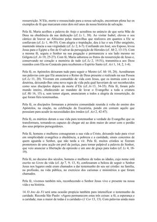 ressurreição. N’Ele, morto e ressuscitado para a nossa salvação, encontram plena luz os
exemplos de fé que marcaram estes dois mil anos da nossa história de salvação.

Pela fé, Maria acolheu a palavra do Anjo e acreditou no anúncio de que seria Mãe de
Deus na obediência da sua dedicação (cf. Lc 1, 38). Ao visitar Isabel, elevou o seu
cântico de louvor ao Altíssimo pelas maravilhas que realizava em quantos a Ele se
confiavam (cf. Lc 1, 46-55). Com alegria e trepidação, deu à luz o seu Filho unigénito,
mantendo intacta a sua virgindade (cf. Lc 2, 6-7). Confiando em José, seu Esposo, levou
Jesus para o Egipto a fim de O salvar da perseguição de Herodes (cf. Mt 2, 13-15). Com
a mesma fé, seguiu o Senhor na sua pregação e permaneceu a seu lado mesmo no
Gólgota (cf. Jo 19, 25-27). Com fé, Maria saboreou os frutos da ressurreição de Jesus e,
conservando no coração a memória de tudo (cf. Lc 2, 19.51), transmitiu-a aos Doze
reunidos com Ela no Cenáculo para receberem o Espírito Santo (cf. Act 1, 14; 2, 1-4).

Pela fé, os Apóstolos deixaram tudo para seguir o Mestre (cf. Mc 10, 28). Acreditaram
nas palavras com que Ele anunciava o Reino de Deus presente e realizado na sua Pessoa
(cf. Lc 11, 20). Viveram em comunhão de vida com Jesus, que os instruía com a sua
doutrina, deixando-lhes uma nova regra de vida pela qual haveriam de ser reconhecidos
como seus discípulos depois da morte d’Ele (cf. Jo 13, 34-35). Pela fé, foram pelo
mundo inteiro, obedecendo ao mandato de levar o Evangelho a toda a criatura
(cf. Mc 16, 15) e, sem temor algum, anunciaram a todos a alegria da ressurreição, de
que foram fiéis testemunhas.

Pela fé, os discípulos formaram a primeira comunidade reunida à volta do ensino dos
Apóstolos, na oração, na celebração da Eucaristia, pondo em comum aquilo que
possuíam para acudir às necessidades dos irmãos (cf. Act 2, 42-47).

Pela fé, os mártires deram a sua vida para testemunhar a verdade do Evangelho que os
transformara, tornando-os capazes de chegar até ao dom maior do amor com o perdão
dos seus próprios perseguidores.

Pela fé, homens e mulheres consagraram a sua vida a Cristo, deixando tudo para viver
em simplicidade evangélica a obediência, a pobreza e a castidade, sinais concretos de
quem aguarda o Senhor, que não tarda a vir. Pela fé, muitos cristãos se fizeram
promotores de uma acção em prol da justiça, para tornar palpável a palavra do Senhor,
que veio anunciar a libertação da opressão e um ano de graça para todos (cf. Lc 4, 18-
19).

Pela fé, no decurso dos séculos, homens e mulheres de todas as idades, cujo nome está
escrito no Livro da vida (cf. Ap 7, 9; 13, 8), confessaram a beleza de seguir o Senhor
Jesus nos lugares onde eram chamados a dar testemunho do seu ser cristão: na família,
na profissão, na vida pública, no exercício dos carismas e ministérios a que foram
chamados.

Pela fé, vivemos também nós, reconhecendo o Senhor Jesus vivo e presente na nossa
vida e na história.

14. O Ano da Fé será uma ocasião propícia também para intensificar o testemunho da
caridade. Recorda São Paulo: «Agora permanecem estas três coisas: a fé, a esperança e
a caridade; mas a maior de todas é a caridade» (1 Cor 13, 13). Com palavras ainda mais
 