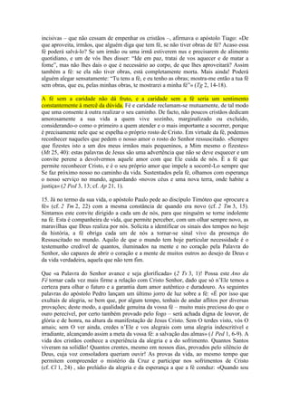 incisivas – que não cessam de empenhar os cristãos –, afirmava o apóstolo Tiago: «De
que aproveita, irmãos, que alguém diga que tem fé, se não tiver obras de fé? Acaso essa
fé poderá salvá-lo? Se um irmão ou uma irmã estiverem nus e precisarem de alimento
quotidiano, e um de vós lhes disser: “Ide em paz, tratai de vos aquecer e de matar a
fome”, mas não lhes dais o que é necessário ao corpo, de que lhes aproveitará? Assim
também a fé: se ela não tiver obras, está completamente morta. Mais ainda! Poderá
alguém alegar sensatamente: “Tu tens a fé, e eu tenho as obras; mostra-me então a tua fé
sem obras, que eu, pelas minhas obras, te mostrarei a minha fé”» (Tg 2, 14-18).

A fé sem a caridade não dá fruto, e a caridade sem a fé seria um sentimento
constantemente à mercê da dúvida. Fé e caridade reclamam-se mutuamente, de tal modo
que uma consente à outra realizar o seu caminho. De facto, não poucos cristãos dedicam
amorosamente a sua vida a quem vive sozinho, marginalizado ou excluído,
considerando-o como o primeiro a quem atender e o mais importante a socorrer, porque
é precisamente nele que se espelha o próprio rosto de Cristo. Em virtude da fé, podemos
reconhecer naqueles que pedem o nosso amor o rosto do Senhor ressuscitado. «Sempre
que fizestes isto a um dos meus irmãos mais pequeninos, a Mim mesmo o fizestes»
(Mt 25, 40): estas palavras de Jesus são uma advertência que não se deve esquecer e um
convite perene a devolvermos aquele amor com que Ele cuida de nós. É a fé que
permite reconhecer Cristo, e é o seu próprio amor que impele a socorrê-Lo sempre que
Se faz próximo nosso no caminho da vida. Sustentados pela fé, olhamos com esperança
o nosso serviço no mundo, aguardando «novos céus e uma nova terra, onde habite a
justiça» (2 Ped 3, 13; cf. Ap 21, 1).

15. Já no termo da sua vida, o apóstolo Paulo pede ao discípulo Timóteo que «procure a
fé» (cf. 2 Tm 2, 22) com a mesma constância de quando era novo (cf. 2 Tm 3, 15).
Sintamos este convite dirigido a cada um de nós, para que ninguém se torne indolente
na fé. Esta é companheira de vida, que permite perceber, com um olhar sempre novo, as
maravilhas que Deus realiza por nós. Solícita a identificar os sinais dos tempos no hoje
da história, a fé obriga cada um de nós a tornar-se sinal vivo da presença do
Ressuscitado no mundo. Aquilo de que o mundo tem hoje particular necessidade é o
testemunho credível de quantos, iluminados na mente e no coração pela Palavra do
Senhor, são capazes de abrir o coração e a mente de muitos outros ao desejo de Deus e
da vida verdadeira, aquela que não tem fim.

Que «a Palavra do Senhor avance e seja glorificada» (2 Ts 3, 1)! Possa este Ano da
Fé tornar cada vez mais firme a relação com Cristo Senhor, dado que só n’Ele temos a
certeza para olhar o futuro e a garantia dum amor autêntico e duradouro. As seguintes
palavras do apóstolo Pedro lançam um último jorro de luz sobre a fé: «É por isso que
exultais de alegria, se bem que, por algum tempo, tenhais de andar aflitos por diversas
provações; deste modo, a qualidade genuína da vossa fé – muito mais preciosa do que o
ouro perecível, por certo também provado pelo fogo – será achada digna de louvor, de
glória e de honra, na altura da manifestação de Jesus Cristo. Sem O terdes visto, vós O
amais; sem O ver ainda, credes n’Ele e vos alegrais com uma alegria indescritível e
irradiante, alcançando assim a meta da vossa fé: a salvação das almas» (1 Ped 1, 6-9). A
vida dos cristãos conhece a experiência da alegria e a do sofrimento. Quantos Santos
viveram na solidão! Quantos crentes, mesmo em nossos dias, provados pelo silêncio de
Deus, cuja voz consoladora queriam ouvir! As provas da vida, ao mesmo tempo que
permitem compreender o mistério da Cruz e participar nos sofrimentos de Cristo
(cf. Cl 1, 24) , são prelúdio da alegria e da esperança a que a fé conduz: «Quando sou
 