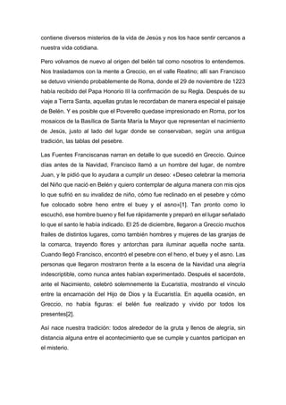 contiene diversos misterios de la vida de Jesús y nos los hace sentir cercanos a
nuestra vida cotidiana.
Pero volvamos de nuevo al origen del belén tal como nosotros lo entendemos.
Nos trasladamos con la mente a Greccio, en el valle Reatino; allí san Francisco
se detuvo viniendo probablemente de Roma, donde el 29 de noviembre de 1223
había recibido del Papa Honorio III la confirmación de su Regla. Después de su
viaje a Tierra Santa, aquellas grutas le recordaban de manera especial el paisaje
de Belén. Y es posible que el Poverello quedase impresionado en Roma, por los
mosaicos de la Basílica de Santa María la Mayor que representan el nacimiento
de Jesús, justo al lado del lugar donde se conservaban, según una antigua
tradición, las tablas del pesebre.
Las Fuentes Franciscanas narran en detalle lo que sucedió en Greccio. Quince
días antes de la Navidad, Francisco llamó a un hombre del lugar, de nombre
Juan, y le pidió que lo ayudara a cumplir un deseo: «Deseo celebrar la memoria
del Niño que nació en Belén y quiero contemplar de alguna manera con mis ojos
lo que sufrió en su invalidez de niño, cómo fue reclinado en el pesebre y cómo
fue colocado sobre heno entre el buey y el asno»[1]. Tan pronto como lo
escuchó, ese hombre bueno y fiel fue rápidamente y preparó en el lugar señalado
lo que el santo le había indicado. El 25 de diciembre, llegaron a Greccio muchos
frailes de distintos lugares, como también hombres y mujeres de las granjas de
la comarca, trayendo flores y antorchas para iluminar aquella noche santa.
Cuando llegó Francisco, encontró el pesebre con el heno, el buey y el asno. Las
personas que llegaron mostraron frente a la escena de la Navidad una alegría
indescriptible, como nunca antes habían experimentado. Después el sacerdote,
ante el Nacimiento, celebró solemnemente la Eucaristía, mostrando el vínculo
entre la encarnación del Hijo de Dios y la Eucaristía. En aquella ocasión, en
Greccio, no había figuras: el belén fue realizado y vivido por todos los
presentes[2].
Así nace nuestra tradición: todos alrededor de la gruta y llenos de alegría, sin
distancia alguna entre el acontecimiento que se cumple y cuantos participan en
el misterio.
 