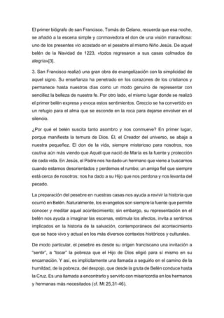 El primer biógrafo de san Francisco, Tomás de Celano, recuerda que esa noche,
se añadió a la escena simple y conmovedora el don de una visión maravillosa:
uno de los presentes vio acostado en el pesebre al mismo Niño Jesús. De aquel
belén de la Navidad de 1223, «todos regresaron a sus casas colmados de
alegría»[3].
3. San Francisco realizó una gran obra de evangelización con la simplicidad de
aquel signo. Su enseñanza ha penetrado en los corazones de los cristianos y
permanece hasta nuestros días como un modo genuino de representar con
sencillez la belleza de nuestra fe. Por otro lado, el mismo lugar donde se realizó
el primer belén expresa y evoca estos sentimientos. Greccio se ha convertido en
un refugio para el alma que se esconde en la roca para dejarse envolver en el
silencio.
¿Por qué el belén suscita tanto asombro y nos conmueve? En primer lugar,
porque manifiesta la ternura de Dios. Él, el Creador del universo, se abaja a
nuestra pequeñez. El don de la vida, siempre misterioso para nosotros, nos
cautiva aún más viendo que Aquél que nació de María es la fuente y protección
de cada vida. En Jesús, el Padre nos ha dado un hermano que viene a buscarnos
cuando estamos desorientados y perdemos el rumbo; un amigo fiel que siempre
está cerca de nosotros; nos ha dado a su Hijo que nos perdona y nos levanta del
pecado.
La preparación del pesebre en nuestras casas nos ayuda a revivir la historia que
ocurrió en Belén. Naturalmente, los evangelios son siempre la fuente que permite
conocer y meditar aquel acontecimiento; sin embargo, su representación en el
belén nos ayuda a imaginar las escenas, estimula los afectos, invita a sentirnos
implicados en la historia de la salvación, contemporáneos del acontecimiento
que se hace vivo y actual en los más diversos contextos históricos y culturales.
De modo particular, el pesebre es desde su origen franciscano una invitación a
“sentir”, a “tocar” la pobreza que el Hijo de Dios eligió para sí mismo en su
encarnación. Y así, es implícitamente una llamada a seguirlo en el camino de la
humildad, de la pobreza, del despojo, que desde la gruta de Belén conduce hasta
la Cruz. Es una llamada a encontrarlo y servirlo con misericordia en los hermanos
y hermanas más necesitados (cf. Mt 25,31-46).
 