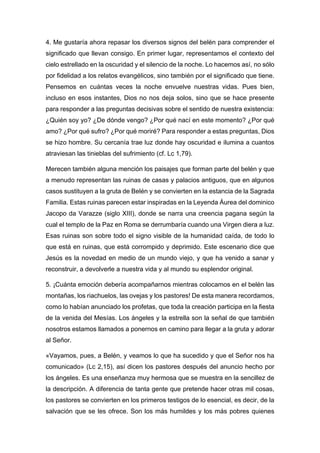 4. Me gustaría ahora repasar los diversos signos del belén para comprender el
significado que llevan consigo. En primer lugar, representamos el contexto del
cielo estrellado en la oscuridad y el silencio de la noche. Lo hacemos así, no sólo
por fidelidad a los relatos evangélicos, sino también por el significado que tiene.
Pensemos en cuántas veces la noche envuelve nuestras vidas. Pues bien,
incluso en esos instantes, Dios no nos deja solos, sino que se hace presente
para responder a las preguntas decisivas sobre el sentido de nuestra existencia:
¿Quién soy yo? ¿De dónde vengo? ¿Por qué nací en este momento? ¿Por qué
amo? ¿Por qué sufro? ¿Por qué moriré? Para responder a estas preguntas, Dios
se hizo hombre. Su cercanía trae luz donde hay oscuridad e ilumina a cuantos
atraviesan las tinieblas del sufrimiento (cf. Lc 1,79).
Merecen también alguna mención los paisajes que forman parte del belén y que
a menudo representan las ruinas de casas y palacios antiguos, que en algunos
casos sustituyen a la gruta de Belén y se convierten en la estancia de la Sagrada
Familia. Estas ruinas parecen estar inspiradas en la Leyenda Áurea del dominico
Jacopo da Varazze (siglo XIII), donde se narra una creencia pagana según la
cual el templo de la Paz en Roma se derrumbaría cuando una Virgen diera a luz.
Esas ruinas son sobre todo el signo visible de la humanidad caída, de todo lo
que está en ruinas, que está corrompido y deprimido. Este escenario dice que
Jesús es la novedad en medio de un mundo viejo, y que ha venido a sanar y
reconstruir, a devolverle a nuestra vida y al mundo su esplendor original.
5. ¡Cuánta emoción debería acompañarnos mientras colocamos en el belén las
montañas, los riachuelos, las ovejas y los pastores! De esta manera recordamos,
como lo habían anunciado los profetas, que toda la creación participa en la fiesta
de la venida del Mesías. Los ángeles y la estrella son la señal de que también
nosotros estamos llamados a ponernos en camino para llegar a la gruta y adorar
al Señor.
«Vayamos, pues, a Belén, y veamos lo que ha sucedido y que el Señor nos ha
comunicado» (Lc 2,15), así dicen los pastores después del anuncio hecho por
los ángeles. Es una enseñanza muy hermosa que se muestra en la sencillez de
la descripción. A diferencia de tanta gente que pretende hacer otras mil cosas,
los pastores se convierten en los primeros testigos de lo esencial, es decir, de la
salvación que se les ofrece. Son los más humildes y los más pobres quienes
 
