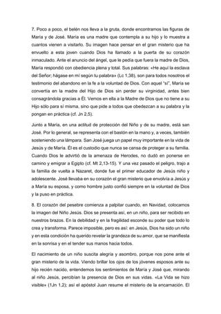 7. Poco a poco, el belén nos lleva a la gruta, donde encontramos las figuras de
María y de José. María es una madre que contempla a su hijo y lo muestra a
cuantos vienen a visitarlo. Su imagen hace pensar en el gran misterio que ha
envuelto a esta joven cuando Dios ha llamado a la puerta de su corazón
inmaculado. Ante el anuncio del ángel, que le pedía que fuera la madre de Dios,
María respondió con obediencia plena y total. Sus palabras: «He aquí la esclava
del Señor; hágase en mí según tu palabra» (Lc 1,38), son para todos nosotros el
testimonio del abandono en la fe a la voluntad de Dios. Con aquel “sí”, María se
convertía en la madre del Hijo de Dios sin perder su virginidad, antes bien
consagrándola gracias a Él. Vemos en ella a la Madre de Dios que no tiene a su
Hijo sólo para sí misma, sino que pide a todos que obedezcan a su palabra y la
pongan en práctica (cf. Jn 2,5).
Junto a María, en una actitud de protección del Niño y de su madre, está san
José. Por lo general, se representa con el bastón en la mano y, a veces, también
sosteniendo una lámpara. San José juega un papel muy importante en la vida de
Jesús y de María. Él es el custodio que nunca se cansa de proteger a su familia.
Cuando Dios le advirtió de la amenaza de Herodes, no dudó en ponerse en
camino y emigrar a Egipto (cf. Mt 2,13-15). Y una vez pasado el peligro, trajo a
la familia de vuelta a Nazaret, donde fue el primer educador de Jesús niño y
adolescente. José llevaba en su corazón el gran misterio que envolvía a Jesús y
a María su esposa, y como hombre justo confió siempre en la voluntad de Dios
y la puso en práctica.
8. El corazón del pesebre comienza a palpitar cuando, en Navidad, colocamos
la imagen del Niño Jesús. Dios se presenta así, en un niño, para ser recibido en
nuestros brazos. En la debilidad y en la fragilidad esconde su poder que todo lo
crea y transforma. Parece imposible, pero es así: en Jesús, Dios ha sido un niño
y en esta condición ha querido revelar la grandeza de su amor, que se manifiesta
en la sonrisa y en el tender sus manos hacia todos.
El nacimiento de un niño suscita alegría y asombro, porque nos pone ante el
gran misterio de la vida. Viendo brillar los ojos de los jóvenes esposos ante su
hijo recién nacido, entendemos los sentimientos de María y José que, mirando
al niño Jesús, percibían la presencia de Dios en sus vidas. «La Vida se hizo
visible» (1Jn 1,2); así el apóstol Juan resume el misterio de la encarnación. El
 