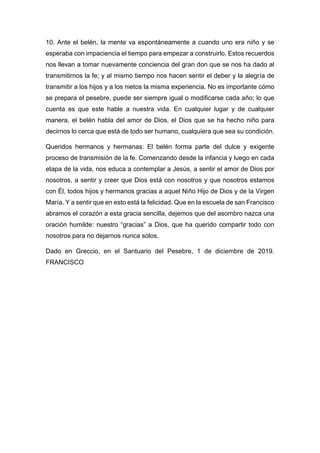 10. Ante el belén, la mente va espontáneamente a cuando uno era niño y se
esperaba con impaciencia el tiempo para empezar a construirlo. Estos recuerdos
nos llevan a tomar nuevamente conciencia del gran don que se nos ha dado al
transmitirnos la fe; y al mismo tiempo nos hacen sentir el deber y la alegría de
transmitir a los hijos y a los nietos la misma experiencia. No es importante cómo
se prepara el pesebre, puede ser siempre igual o modificarse cada año; lo que
cuenta es que este hable a nuestra vida. En cualquier lugar y de cualquier
manera, el belén habla del amor de Dios, el Dios que se ha hecho niño para
decirnos lo cerca que está de todo ser humano, cualquiera que sea su condición.
Queridos hermanos y hermanas: El belén forma parte del dulce y exigente
proceso de transmisión de la fe. Comenzando desde la infancia y luego en cada
etapa de la vida, nos educa a contemplar a Jesús, a sentir el amor de Dios por
nosotros, a sentir y creer que Dios está con nosotros y que nosotros estamos
con Él, todos hijos y hermanos gracias a aquel Niño Hijo de Dios y de la Virgen
María. Y a sentir que en esto está la felicidad. Que en la escuela de san Francisco
abramos el corazón a esta gracia sencilla, dejemos que del asombro nazca una
oración humilde: nuestro “gracias” a Dios, que ha querido compartir todo con
nosotros para no dejarnos nunca solos.
Dado en Greccio, en el Santuario del Pesebre, 1 de diciembre de 2019.
FRANCISCO
 