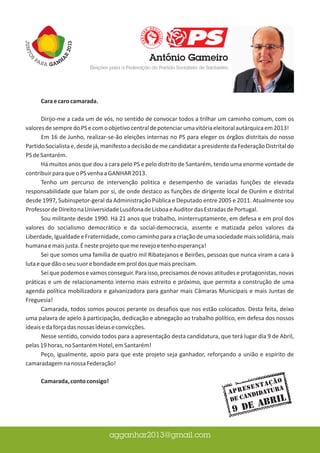 Cara e caro camarada,

       Dirijo-me a cada um de vós, no sentido de convocar todos a trilhar um caminho comum, com os
valores de sempre do PS e com o objetivo central de potenciar uma vitória eleitoral autárquica em 2013!
       Em 16 de Junho, realizar-se-ão eleições internas no PS para eleger os órgãos distritais do nosso
Partido Socialista e, desde já, manifesto a decisão de me candidatar a presidente da Federação Distrital do
PS de Santarém.
       Há muitos anos que dou a cara pelo PS e pelo distrito de Santarém, tendo uma enorme vontade de
contribuir para que o PS venha a GANHAR 2013.
       Tenho um percurso de intervenção politica e desempenho de variadas funções de elevada
responsabilidade que falam por si, de onde destaco as funções de dirigente local de Ourém e distrital
desde 1997, Subinspetor-geral da Administração Pública e Deputado entre 2005 e 2011. Atualmente sou
Professor de Direito na Universidade Lusófona de Lisboa e Auditor das Estradas de Portugal.
       Sou militante desde 1990. Há 21 anos que trabalho, ininterruptamente, em defesa e em prol dos
valores do socialismo democrático e da social-democracia, assente e matizada pelos valores da
Liberdade, Igualdade e Fraternidade, como caminho para a criação de uma sociedade mais solidária, mais
humana e mais justa. É neste projeto que me revejo e tenho esperança!
       Sei que somos uma família de quatro mil Ribatejanos e Beirões, pessoas que nunca viram a cara à
luta e que dão o seu suor e bondade em prol dos que mais precisam.
       Sei que podemos e vamos conseguir. Para isso, precisamos de novas atitudes e protagonistas, novas
práticas e um de relacionamento interno mais estreito e próximo, que permita a construção de uma
agenda política mobilizadora e galvanizadora para ganhar mais Câmaras Municipais e mais Juntas de
Freguesia!
       Camarada, todos somos poucos perante os desafios que nos estão colocados. Desta feita, deixo
uma palavra de apelo à participação, dedicação e abnegação ao trabalho político, em defesa dos nossos
ideais e da força das nossas ideias e convicções.
       Nesse sentido, convido todos para a apresentação desta candidatura, que terá lugar dia 9 de Abril,
pelas 19 horas, no Santarém Hotel, em Santarém!
       Peço, igualmente, apoio para que este projeto seja ganhador, reforçando a união e espírito de
camaradagem na nossa Federação!

      Camarada, conto consigo!                                                                   ção
                                                                                        s e n t a ra
                                                                                 A p r e didatu
                                                                                        n
                                                                                 de Ca           RIL
                                                                                       AB
                                                                                  9 de
 