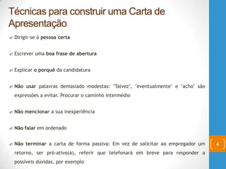  Dirigir-se à pessoa certa
 Escrever uma boa frase de abertura
 Explicar o porquê da candidatura
 Não usar palavras demasiado modestas: "Talvez", "eventualmente" e "acho" são
expressões a evitar. Procurar o caminho intermédio
 Não mencionar a sua inexperiência
 Não falar em ordenado
 Não terminar a carta de forma passiva: Em vez de solicitar ao empregador um
retorno, ser pró-ativo(a), referir que telefonará em breve para responder a
possíveis dúvidas, por exemplo
Técnicas para construir uma Carta de
Apresentação
4
 