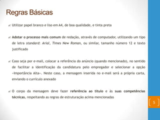  Utilizar papel branco e liso em A4, de boa qualidade, e tinta preta
 Adotar o processo mais comum de redação, através de computador, utilizando um tipo
de letra standard: Arial, Times New Roman, ou similar, tamanho número 12 e texto
justificado
 Caso seja por e-mail, colocar a referência do anúncio (quando mencionado), no sentido
de facilitar a identificação da candidatura pelo empregador e selecionar a opção
«Importância Alta». Neste caso, a mensagem inserida no e-mail será a própria carta,
enviando o currículo anexado
 O corpo da mensagem deve fazer referência ao título e às suas competências
técnicas, respeitando as regras de estruturação acima mencionadas
5
Regras Básicas
 