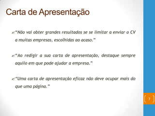 “Não vai obter grandes resultados se se limitar a enviar o CV
a muitas empresas, escolhidas ao acaso.”
“Ao redigir a sua carta de apresentação, destaque sempre
aquilo em que pode ajudar a empresa.”
“Uma carta de apresentação eficaz não deve ocupar mais do
que uma página.”
7
Carta de Apresentação
 