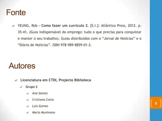  YEUNG, Rob – Como fazer um currículo 2. [S.l.]: Atlântico Press, 2012. p.
35-41. (Guia indispensável do emprego: tudo o que precisa para conquistar
e manter o seu trabalho). Guias distribuídos com o “Jornal de Notícias” e o
“Diário de Notícias”. ISBN 978-989-8859-01-2.
8
Fonte
Autores
 Licenciatura em CTDI, Projecto Biblioteca
 Grupo 2
 Ana Santos
 Cristiana Costa
 Luís Gomes
 Maria Munteanu
 