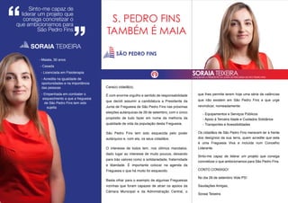 Cara(o) cidadã(o),
É com enorme orgulho e sentido de responsabilidade
que decidi assumir a candidatura a Presidente da
Junta de Freguesia de São Pedro Fins nas próximas
eleições autárquicas de 29 de setembro, com o único
propósito de tudo fazer em nome da melhoria da
qualidade de vida da população desta Freguesia.
São Pedro Fins tem sido esquecida pelo poder
autárquico e, com ela, os seus cidadãos.
O interesse de todos tem, nos últimos mandatos,
dado lugar ao interesse de muito poucos, deixando
para trás valores como a solidariedade, fraternidade
e liberdade. É importante colocar na agenda da
Freguesia o que há muito foi esquecido.
Basta olhar para o exemplo de algumas Freguesias
vizinhas que foram capazes de atrair os apoios da
Câmara Municipal e da Administração Central, o
que lhes permite terem hoje uma série de valências
que não existem em São Pedro Fins e que urge
reivindicar, nomeadamente:
- Equipamentos e Serviços Públicos
- Apoio à Terceira Idade e Cuidados Solidários
- Transportes e Acessibilidades
Os cidadãos de São Pedro Fins merecem ter à frente
dos desígnios da sua terra, quem acredite que esta
é uma Freguesia Viva e incluída num Concelho
Liderante.
Sinto-me capaz de liderar um projeto que consiga
concretizar o que ambicionamos para São Pedro Fins.
CONTO CONSIGO!
No dia 29 de setembro Vote PS!
Saudações Amigas,
Soraia Teixeira
- Maiata, 30 anos
- Casada
- Licenciada em Fisioterapia
- Acredita na igualdade de
oportunidades e na importância
das pessoas
- Empenhada em combater o
esquecimento a que a freguesia
de São Pedro Fins tem sido
sujeita
SORAIA TEIXEIRA
Sinto-me capaz de
liderar um projeto que
consiga concretizar o
que ambicionamos para
São Pedro Fins
SORAIA TEIXEIRACANDIDATA A PRESIDENTE DA JUNTA DE FREGUESIA DE SÃO PEDRO FINS
S. PEDRO FINS
TAMBÉM É MAIA
SÃO PEDRO FINS
 