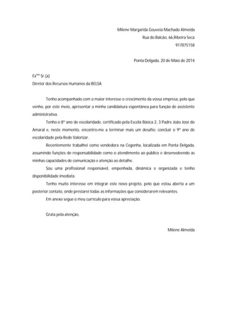 Milene Margarida Gouveia Machado Almeida
Rua do Balcão, 66,Ribeira Seca
917875158
Ponta Delgada, 20 de Maio de 2014
Exmo
Sr.(a)
Diretor dos Recursos Humanos da BELSA
Tenho acompanhado com o maior interesse o crescimento da vossa empresa, pelo que
venho, por este meio, apresentar a minha candidatura espontânea para função de assistente
administrativa.
Tenho o 8º ano de escolaridade, certificado pela Escola Básica 2, 3 Padre João José do
Amaral e, neste momento, encontro-me a terminar mais um desafio: concluir o 9º ano de
escolaridade pela Rede Valorizar.
Recentemente trabalhei como vendedora na Cegonha, localizada em Ponta Delgada,
assumindo funções de responsabilidade como o atendimento ao público e desenvolvendo as
minhas capacidades de comunicação e atenção ao detalhe.
Sou uma profissional responsável, empenhada, dinâmica e organizada e tenho
disponibilidade imediata.
Tenho muito interesse em integrar este novo projeto, pelo que estou aberta a um
posterior contato, onde prestarei todas as informações que considerarem relevantes.
Em anexo segue o meu currículo para vossa apreciação.
Grata pela atenção,
Milene Almeida
 