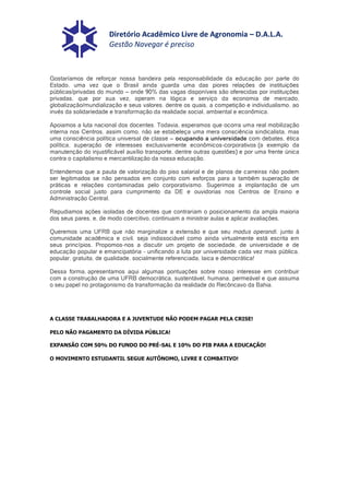 Diretório Acadêmico Livre de Agronomia – D.A.L.A.
                      Gestão Navegar é preciso



Gostaríamos de reforçar nossa bandeira pela responsabilidade da educação por parte do
Estado, uma vez que o Brasil ainda guarda uma das piores relações de instituições
públicas/privadas do mundo – onde 90% das vagas disponíveis são oferecidas por instituições
privadas, que por sua vez, operam na lógica e serviço da economia de mercado,
globalização/mundialização e seus valores, dentre os quais, a competição e individualismo, ao
invés da solidariedade e transformação da realidade social, ambiental e econômica.

Apoiamos a luta nacional dos docentes. Todavia, esperamos que ocorra uma real mobilização
interna nos Centros, assim como, não se estabeleça uma mera consciência sindicalista, mas
uma consciência política universal de classe – ocupando a universidade com debates, ética
política, superação de interesses exclusivamente econômicos-corporativos (a exemplo da
manutenção do injustificável auxílio transporte, dentre outras questões) e por uma frente única
contra o capitalismo e mercantilização da nossa educação.

Entendemos que a pauta de valorização do piso salarial e de planos de carreiras não podem
ser legitimados se não pensados em conjunto com esforços para a também superação de
práticas e relações contaminadas pelo corporativismo. Sugerimos a implantação de um
controle social justo para cumprimento da DE e ouvidorias nos Centros de Ensino e
Administração Central.

Repudiamos ações isoladas de docentes que contrariam o posicionamento da ampla maioria
dos seus pares, e, de modo coercitivo, continuam a ministrar aulas e aplicar avaliações.

Queremos uma UFRB que não marginalize a extensão e que seu modus operandi, junto à
comunidade acadêmica e civil, seja indissociável como ainda virtualmente está escrita em
seus princípios. Propomos-nos a discutir um projeto de sociedade, de universidade e de
educação popular e emancipatória - unificando a luta por universidade cada vez mais pública,
popular, gratuita, de qualidade, socialmente referenciada, laica e democrática!

Dessa forma, apresentamos aqui algumas pontuações sobre nosso interesse em contribuir
com a construção de uma UFRB democrática, sustentável, humana, permeável e que assuma
o seu papel no protagonismo da transformação da realidade do Recôncavo da Bahia.




A CLASSE TRABALHADORA E A JUVENTUDE NÃO PODEM PAGAR PELA CRISE!

PELO NÃO PAGAMENTO DA DÍVIDA PÚBLICA!

EXPANSÃO COM 50% DO FUNDO DO PRÉ-SAL E 10% DO PIB PARA A EDUCAÇÃO!

O MOVIMENTO ESTUDANTIL SEGUE AUTÔNOMO, LIVRE E COMBATIVO!
 