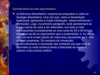 Características da carta argumentativa
   a) Estrutura dissertativa: costuma-se enquadrar a carta na
    tipologia dissertativa, uma vez que, como a dissertação
    tradicional, apresenta a tríade introdução / desenvolvimento /
    conclusão. Logo, no primeiro parágrafo, você apresentará ao
    leitor o ponto de vista a ser defendido; nos dois ou três
    subsequentes (considerando-se uma carta de 20 a 30 linhas),
    encadear-se-ão os argumentos que o sustentarão; e, no último,
    reforçar-se-á a tese (ponto de vista) e/ou apresentar-se-á uma
    ou mais propostas. Os modelos de introdução,
    desenvolvimento e conclusão são similares aos que você já
    aprendeu (e você continua tendo a liberdade de inovar e
    cultivar o seu próprio estilo!);




                                                                10
 