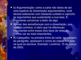    b) Argumentação: como a carta não deixa de ser
    uma espécie de dissertação argumentativa, você
    deverá selecionar com bastante cuidado e capricho
    os argumentos que sustentarão a sua tese. É
    importante convencer o leitor de algo.
   Apesar das semelhanças com a dissertação, que
    você já conhece, é claro que há diferenças
    importantes entre esses dois tipos de redação.
    Vamos ver as mais importantes:
   a) Cabeçalho: na primeira linha da carta, na margem
    do parágrafo, aparecem o nome da cidade e a data
    na qual se escreve. Exemplo: Londrina, 15 de março
    de 2003.


                                                      11
 