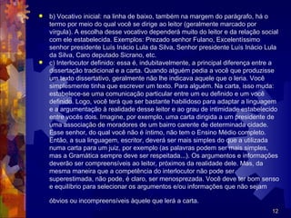  b) Vocativo inicial: na linha de baixo, também na margem do parágrafo, há o
  termo por meio do qual você se dirige ao leitor (geralmente marcado por
  vírgula). A escolha desse vocativo dependerá muito do leitor e da relação social
  com ele estabelecida. Exemplos: Prezado senhor Fulano, Excelentíssimo
  senhor presidente Luís Inácio Lula da Silva, Senhor presidente Luís Inácio Lula
  da Silva, Caro deputado Sicrano, etc.
 c) Interlocutor definido: essa é, indubitavelmente, a principal diferença entre a
  dissertação tradicional e a carta. Quando alguém pedia a você que produzisse
  um texto dissertativo, geralmente não lhe indicava aquele que o leria. Você
  simplesmente tinha que escrever um texto. Para alguém. Na carta, isso muda:
  estabelece-se uma comunicação particular entre um eu definido e um você
  definido. Logo, você terá que ser bastante habilidoso para adaptar a linguagem
  e a argumentação à realidade desse leitor e ao grau de intimidade estabelecido
  entre vocês dois. Imagine, por exemplo, uma carta dirigida a um presidente de
  uma associação de moradores de um bairro carente de determinada cidade.
  Esse senhor, do qual você não é íntimo, não tem o Ensino Médio completo.
  Então, a sua linguagem, escritor, deverá ser mais simples do que a utilizada
  numa carta para um juiz, por exemplo (as palavras podem ser mais simples,
  mas a Gramática sempre deve ser respeitada...). Os argumentos e informações
  deverão ser compreensíveis ao leitor, próximos da realidade dele. Mas, da
  mesma maneira que a competência do interlocutor não pode ser
  superestimada, não pode, é claro, ser menosprezada. Você deve ter bom senso
  e equilíbrio para selecionar os argumentos e/ou informações que não sejam

    óbvios ou incompreensíveis àquele que lerá a carta.
                                                                                12
 