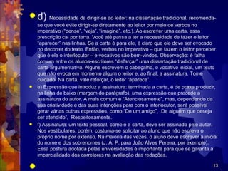 d)    Necessidade de dirigir-se ao leitor: na dissertação tradicional, recomenda-
  se que você evite dirigir-se diretamente ao leitor por meio de verbos no
  imperativo (“pense”, “veja”, “imagine”, etc.). Ao escrever uma carta, essa
  prescrição cai por terra. Você até passa a ter a necessidade de fazer o leitor
  “aparecer” nas linhas. Se a carta é para ele, é claro que ele deve ser evocado
  no decorrer do texto. Então, verbos no imperativo – que fazem o leitor perceber
  que é ele o interlocutor – e vocativos são bem-vindos. Observação: é falha
  comum entre os alunos-escritores “disfarçar” uma dissertação tradicional de
  carta argumentativa. Alguns escrevem o cabeçalho, o vocativo inicial, um texto
  que não evoca em momento algum o leitor e, ao final, a assinatura. Tome
  cuidado! Na carta, vale reforçar, o leitor “aparece”.
 e) Expressão que introduz a assinatura: terminada a carta, é de praxe produzir,
  na linha de baixo (margem do parágrafo), uma expressão que precede a
  assinatura do autor. A mais comum é “Atenciosamente”, mas, dependendo da
  sua criatividade e das suas intenções para com o interlocutor, será possível
  gerar várias outras expressões, como “De um amigo”, De alguém que deseja
  ser atendido”, Respeitosamente.
 f) Assinatura: um texto pessoal, como é a carta, deve ser assinado pelo autor.
  Nos vestibulares, porém, costuma-se solicitar ao aluno que não escreva o
  próprio nome por extenso. Na maioria das vezes, o aluno deve escrever a inicial
  do nome e dos sobrenomes (J. A. P. para João Alves Pereira, por exemplo).
  Essa postura adotada pelas universidades é importante para que se garanta a
  imparcialidade dos corretores na avaliação das redações.

                                                                                13
 